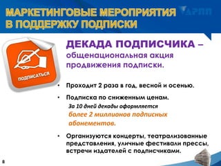 ДЕКАДА ПОДПИСЧИКА –
общенациональная акция
продвижения подписки.
8
• Проходит 2 раза в год, весной и осенью.
• Подписка по сниженным ценам.
За 10 дней декады оформляется
более 2 миллионов подписных
абонементов.
• Организуются концерты, театрализованные
представления, уличные фестивали прессы,
встречи издателей с подписчиками.
 