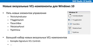 Новые визуальные VCL-компоненты для Windows 10
• Пять новых элементов управления
– TActivityIndicator
– TToggleSwitch
– TSearchBox
– TRelativePanel
– TSplitView
• Большой набор новых визуальных VCL-компонентов
– Konopka Signature VCL Controls
– …
 
