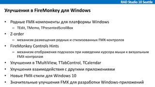 Улучшения в FireMonkey для Windows
• Родные FMX-компоненты для платформы Windows
– TEdit, TMemo, TPresentedScrollBox
• Z-order
– механизм размещения родных и стилизованных FMX-контролов
• FireMonkey Controls Hints
– механизм отображения подсказок при наведении курсора мыши к визуальным
FMX-контролам
• Улучшения в TMultiView, TTabControl, TCalendar
• Улучшения взаимодействия с другими приложениями
• Новые FMX-стили для Windows 10
• Значительные улучшения FMX для разработки Windows-приложений
 