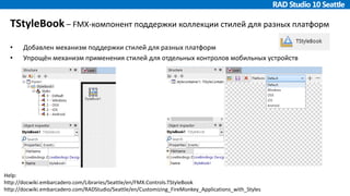 TStyleBook – FMX-компонент поддержки коллекции стилей для разных платформ
• Добавлен механизм поддержки стилей для разных платформ
• Упрощён механизм применения стилей для отдельных контролов мобильных устройств
Help:
http://docwiki.embarcadero.com/Libraries/Seattle/en/FMX.Controls.TStyleBook
http://docwiki.embarcadero.com/RADStudio/Seattle/en/Customizing_FireMonkey_Applications_with_Styles
 