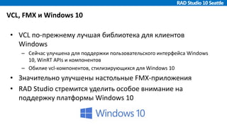 VCL, FMX и Windows 10
• VCL по-прежнему лучшая библиотека для клиентов
Windows
– Сейчас улучшена для поддержки пользовательского интерфейса Windows
10, WinRT APIs и компонентов
– Обилие vcl-компонентов, стилизирующихся для Windows 10
• Значительно улучшены настольные FMX-приложения
• RAD Studio стремится уделить особое внимание на
поддержку платформы Windows 10
 