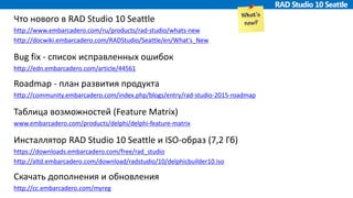 Что нового в RAD Studio 10 Seattle
http://www.embarcadero.com/ru/products/rad-studio/whats-new
http://docwiki.embarcadero.com/RADStudio/Seattle/en/What's_New
Bug fix - список исправленных ошибок
http://edn.embarcadero.com/article/44561
Roadmap - план развития продукта
http://community.embarcadero.com/index.php/blogs/entry/rad-studio-2015-roadmap
Таблица возможностей (Feature Matrix)
www.embarcadero.com/products/delphi/delphi-feature-matrix
Инсталлятор RAD Studio 10 Seattle и ISO-образ (7,2 Гб)
https://downloads.embarcadero.com/free/rad_studio
http://altd.embarcadero.com/download/radstudio/10/delphicbuilder10.iso
Скачать дополнения и обновления
http://cc.embarcadero.com/myreg
 
