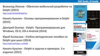 Всеволод Леонов - Обучение мобильной разработке на
Delphi (2015)
https://yadi.sk/i/62V6EXxjjX7zw
Никита Культин - Основы программирования в Delphi
(2015)
Дмитрий Осипов - Delphi. Программирование для
Windows, OS X, iOS и Android (2014)
Юрий Калмыков - Учебно-методическое пособие по
Delphi для школ (2014)
https://yadi.sk/i/Uqpss_umih4S6
Никита Культин - Delphi в задачах и примерах. 3-е
издание (2012)
 
