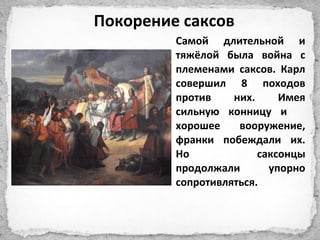 Самой длительной и
тяжёлой была война с
племенами саксов. Карл
совершил 8 походов
против них. Имея
сильную конницу и
хорошее вооружение,
франки побеждали их.
Но саксонцы
продолжали упорно
сопротивляться.
Покорение саксов
 