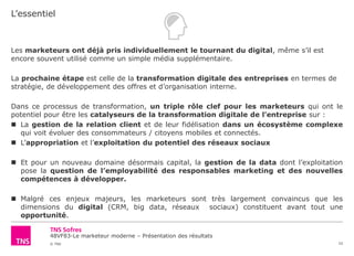 48VF83-Le marketeur moderne – Présentation des résultats
© TNS
L’essentiel
33
Les marketeurs ont déjà pris individuellement le tournant du digital, même s’il est
encore souvent utilisé comme un simple média supplémentaire.
La prochaine étape est celle de la transformation digitale des entreprises en termes de
stratégie, de développement des offres et d’organisation interne.
Dans ce processus de transformation, un triple rôle clef pour les marketeurs qui ont le
potentiel pour être les catalyseurs de la transformation digitale de l’entreprise sur :
 La gestion de la relation client et de leur fidélisation dans un écosystème complexe
qui voit évoluer des consommateurs / citoyens mobiles et connectés.
 L’appropriation et l’exploitation du potentiel des réseaux sociaux
 Et pour un nouveau domaine désormais capital, la gestion de la data dont l’exploitation
pose la question de l’employabilité des responsables marketing et des nouvelles
compétences à développer.
 Malgré ces enjeux majeurs, les marketeurs sont très largement convaincus que les
dimensions du digital (CRM, big data, réseaux sociaux) constituent avant tout une
opportunité.
 