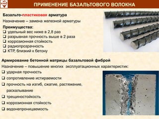 Базальто-пластиковая арматура
Назначение – замена железной арматуры
Преимущества:
 удельный вес ниже в 2,8 раз
 разрывная прочность выше в 2 раза
 коррозионная стойкость
 радиопрозрачность
 КТР, близкий к бетону
Армирование бетонной матрицы базальтовой фиброй
Назначение – повышение многих эксплуатационных характеристик:
 ударная прочность
 сопротивление истираемости
 прочность на изгиб, сжатие, растяжение,
раскалывание
 трещиностойкость
 коррозионная стойкость
 водонепроницаемость
ПРИМЕНЕНИЕ БАЗАЛЬТОВОГО ВОЛОКНА
 