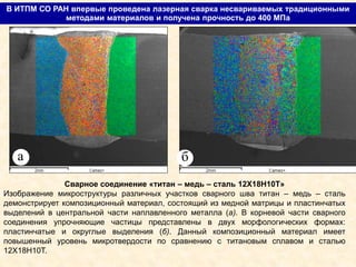 В ИТПМ СО РАН впервые проведена лазерная сварка несвариваемых традиционными
методами материалов и получена прочность до 400 МПа
а
Сварное соединение «титан – медь – сталь 12Х18Н10Т»
Изображение микроструктуры различных участков сварного шва титан – медь – сталь
демонстрирует композиционный материал, состоящий из медной матрицы и пластинчатых
выделений в центральной части наплавленного металла (а). В корневой части сварного
соединения упрочняющие частицы представлены в двух морфологических формах:
пластинчатые и округлые выделения (б). Данный композиционный материал имеет
повышенный уровень микротвердости по сравнению с титановым сплавом и сталью
12Х18Н10Т.
б
 