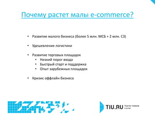 Почему растет малы e-commerce?
• Развитие малого бизнеса (более 5 млн. МСБ + 2 млн. СЗ)
• Удешевление логистики
• Развитие торговых площадок
• Низкий порог входа
• Быстрый старт и поддержка
• Опыт зарубежных площадок
• Кризис оффлайн бизнеса
 
