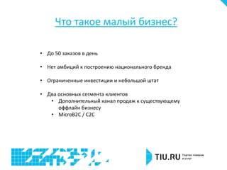 Что такое малый бизнес?
• До 50 заказов в день
• Нет амбиций к построению национального бренда
• Ограниченные инвестиции и небольшой штат
• Два основных сегмента клиентов
• Дополнительный канал продаж к существующему
оффлайн бизнесу
• MicroB2C / C2C
 