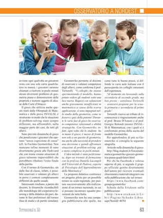 63TuttoscuolAn. 551
Politica scolastica
avviene ogni qualvolta un giocatore
resta con una sola carta quadrila-
tero in mano), i giocatori saranno
chiamati a risolvere in pochi minuti
alcuni divertenti problemi di geo-
metria piana o dimostrazioni delle
proprietà e teoremi oggetto di alcu-
ne delle Carte d’Attacco.
Il gioco che utilizza anche que-
siti tratti dalle Olimpiadi di Mate-
matica e dalle prove INVALSI, è
strutturato in modo che le situazioni
di problem-solving siano sempre
differenti, ma affrontabili, nella
maggior parte dei casi, da tutti gli
allievi.
Sono previste dinamiche di gioco
che penalizzano i giocatori che ope-
rano “senza cognizione di causa”
(cfr. la Fucilata Geometrika). Non
mancano infine momenti di sano
divertimento grazie alle flash-card
che con ironia creano situazioni di
gioco talmente imprevedibili che
potrebbero ribaltare l’esito finale
della partita.
Con il torneo di Geometriko, sin
dalle fasi di classe, infatti, è possi-
bile osservare e valutare gli allievi
in prove e contesti completamente
differenti da quello usuale.
Interessanti risultano, a parere dei
docenti, le dinamiche riconducibili
alle metodologie del cooperative-le-
arning e della didattica dei pari, du-
rante le fasi preliminari del torneo
(fase di studio e di partite simulate).
Geometriko permette al docente
di osservare e valutare competenze
degli allievi, come conferma il prof.
Tortorelli. “I colleghi che stanno
sperimentando il modello, hanno
potuto vedere gli studenti sotto una
luce nuova. Ragazzi con valutazioni
anche gravemente insufficienti in
matematica a causa della scarsa
applicazione, si sono impegnati nel-
lo studio della geometria, come se
fossero i quiz della patente! Duran-
te le varie fasi di gioco ho osserva-
to competenze relazionali e abilità
strategiche. Con Geometriko, in-
fatti, ogni volta che lo studente ha
in mano il gioco, è messo di fronte
non solo a un quesito di geometria,
ma anche alla necessità di prendere
una decisione e quindi affrontare
situazioni di problem-solving più
o meno complesse in pochi minuti.
L’idea iniziale è stata perfeziona-
ta, dopo un triennio di formazione
con la prof.ssa Daniela Lucangeli
dell’Università di Padova, esperta
di Psicologia dell’Apprendimento
della Matematica”.
La proposta didattica costituisce
un progetto pilota per un possibile
torneo su scala regionale, per pun-
tare successivamente alla realizza-
zione di un torneo nazionale, in cui
si possano incontrare squadre pro-
venienti da tutta Italia.
Geometriko non ha una campa-
gna pubblicitaria alle spalle, ma
come tutte le buone prassi, si dif-
fonde in varie aule italiane con il
passa-parola tra colleghi entusiasti
dell’esperienza.
“Al momento sto lavorando sulla
secondaria di secondo grado, ma
ben presto - sottolinea Tortorelli
- avanzerò proposte per la scuo-
la primaria e secondaria di primo
grado”.
Tortorelli riserva un tributo di ri-
conoscenza e ringraziamento anche
al prof. Bruno D’Amore e al prof.
Giorgio Bolondi (mister INVAL-
SI di Matematica), con i quali si è
confrontato prima della uscita del
modello Geometriko.
Per approfondire di più su Ge-
ometriko si consiglia la seguente
sitografia.
Articolo sulle dinamiche di gioco.
http://blog.studenti.it/fisicamate-
matica/geometriko-giocare-geome-
tria-piana-quadrilateri.html
Per chi ha Facebook e volesse
saperne di più, si segnala il grup-
po ufficiale gestito direttamente
dall’autore per ricevere eventuali
chiarimentiematerialiintegrativisia
sulla pubblicazione che sul torneo:
https://www.facebook.com/
groups/geometriko/
Scheda della Erickson sulla
pubblicazione:
http://www.erickson.it/Li-
b r i / P a g i n e / S c h e d a - L i b r o.
aspx?ItemId=40761
Osservatorio a Nordest
 