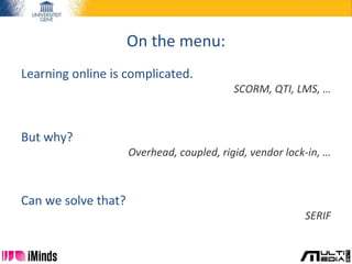 On the menu:
Learning online is complicated.
SCORM, QTI, LMS, …
But why?
Overhead, coupled, rigid, vendor lock-in, …
Can we solve that?
SERIF
 