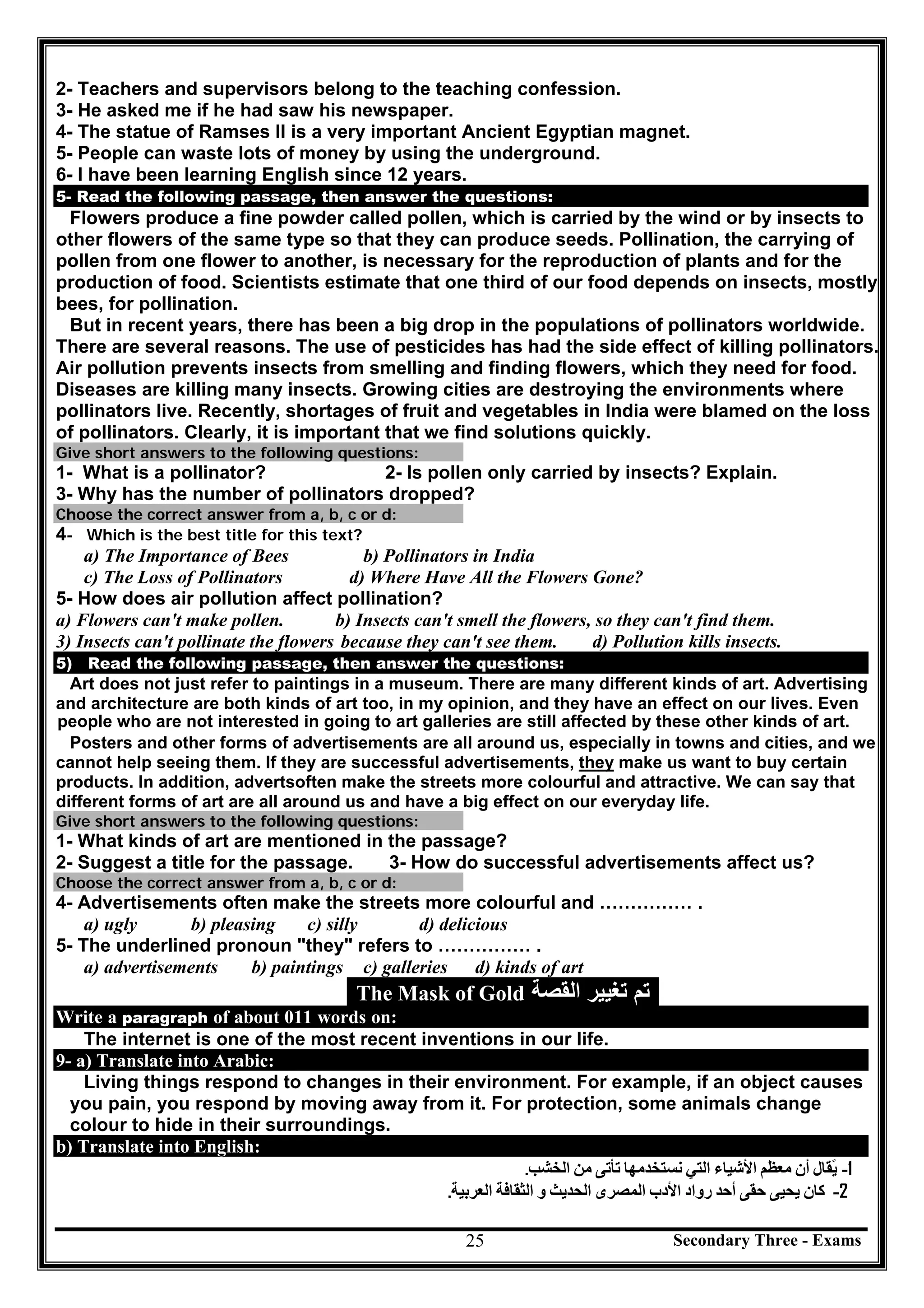 Secondary Three - Exams25
2- Teachers and supervisors belong to the teaching confession.
3- He asked me if he had saw his newspaper.
4- The statue of Ramses II is a very important Ancient Egyptian magnet.
5- People can waste lots of money by using the underground.
6- I have been learning English since 12 years.
5- Read the following passage, then answer the questions:
Flowers produce a fine powder called pollen, which is carried by the wind or by insects to
other flowers of the same type so that they can produce seeds. Pollination, the carrying of
pollen from one flower to another, is necessary for the reproduction of plants and for the
production of food. Scientists estimate that one third of our food depends on insects, mostly
bees, for pollination.
But in recent years, there has been a big drop in the populations of pollinators worldwide.
There are several reasons. The use of pesticides has had the side effect of killing pollinators.
Air pollution prevents insects from smelling and finding flowers, which they need for food.
Diseases are killing many insects. Growing cities are destroying the environments where
pollinators live. Recently, shortages of fruit and vegetables in India were blamed on the loss
of pollinators. Clearly, it is important that we find solutions quickly.
Give short answers to the following questions:
1- What is a pollinator? 2- Is pollen only carried by insects? Explain.
3- Why has the number of pollinators dropped?
Choose the correct answer from a, b, c or d:
4- Which is the best title for this text?
a) The Importance of Bees b) Pollinators in India
c) The Loss of Pollinators d) Where Have All the Flowers Gone?
5- How does air pollution affect pollination?
a) Flowers can't make pollen. b) Insects can't smell the flowers, so they can't find them.
3) Insects can't pollinate the flowers because they can't see them. d) Pollution kills insects.
5) Read the following passage, then answer the questions:
Art does not just refer to paintings in a museum. There are many different kinds of art. Advertising
and architecture are both kinds of art too, in my opinion, and they have an effect on our lives. Even
people who are not interested in going to art galleries are still affected by these other kinds of art.
Posters and other forms of advertisements are all around us, especially in towns and cities, and we
cannot help seeing them. If they are successful advertisements, they make us want to buy certain
products. In addition, advertsoften make the streets more colourful and attractive. We can say that
different forms of art are all around us and have a big effect on our everyday life.
Give short answers to the following questions:
1- What kinds of art are mentioned in the passage?
2- Suggest a title for the passage. 3- How do successful advertisements affect us?
Choose the correct answer from a, b, c or d:
4- Advertisements often make the streets more colourful and …………… .
a) ugly b) pleasing c) silly d) delicious
5- The underlined pronoun "they" refers to …………… .
a) advertisements b) paintings c) galleries d) kinds of art
The Mask of Gold ‫ﺍﻟﻘﺻﺔ‬ ‫ﺗﻐﻳﻳﺭ‬ ‫ﺗﻡ‬
Write a paragraph of about 011 words on:
The internet is one of the most recent inventions in our life.
9- a) Translate into Arabic:
Living things respond to changes in their environment. For example, if an object causes
you pain, you respond by moving away from it. For protection, some animals change
colour to hide in their surroundings.
b) Translate into English:
1-‫ﯾ‬ً‫ﻘﺎل‬‫أن‬‫ﻣﻌﻈﻢ‬‫اﻷﺷﯿﺎء‬‫اﻟﺘﻲ‬‫ﻧﺴﺘﺨﺪﻣﮭﺎ‬‫ﺗﺄﺗﻰ‬‫ﻣﻦ‬‫اﻟﺨﺸﺐ‬.
2-‫ﻛﺎن‬‫ﯾﺤﯿﻰ‬‫ﺣﻘﻰ‬‫أﺣﺪ‬‫رواد‬‫اﻷدب‬‫اﻟﻤﺼﺮى‬‫اﻟﺤﺪﯾﺚ‬‫و‬‫اﻟﺜﻘﺎﻓﺔ‬‫اﻟﻌﺮﺑﯿﺔ‬.
 