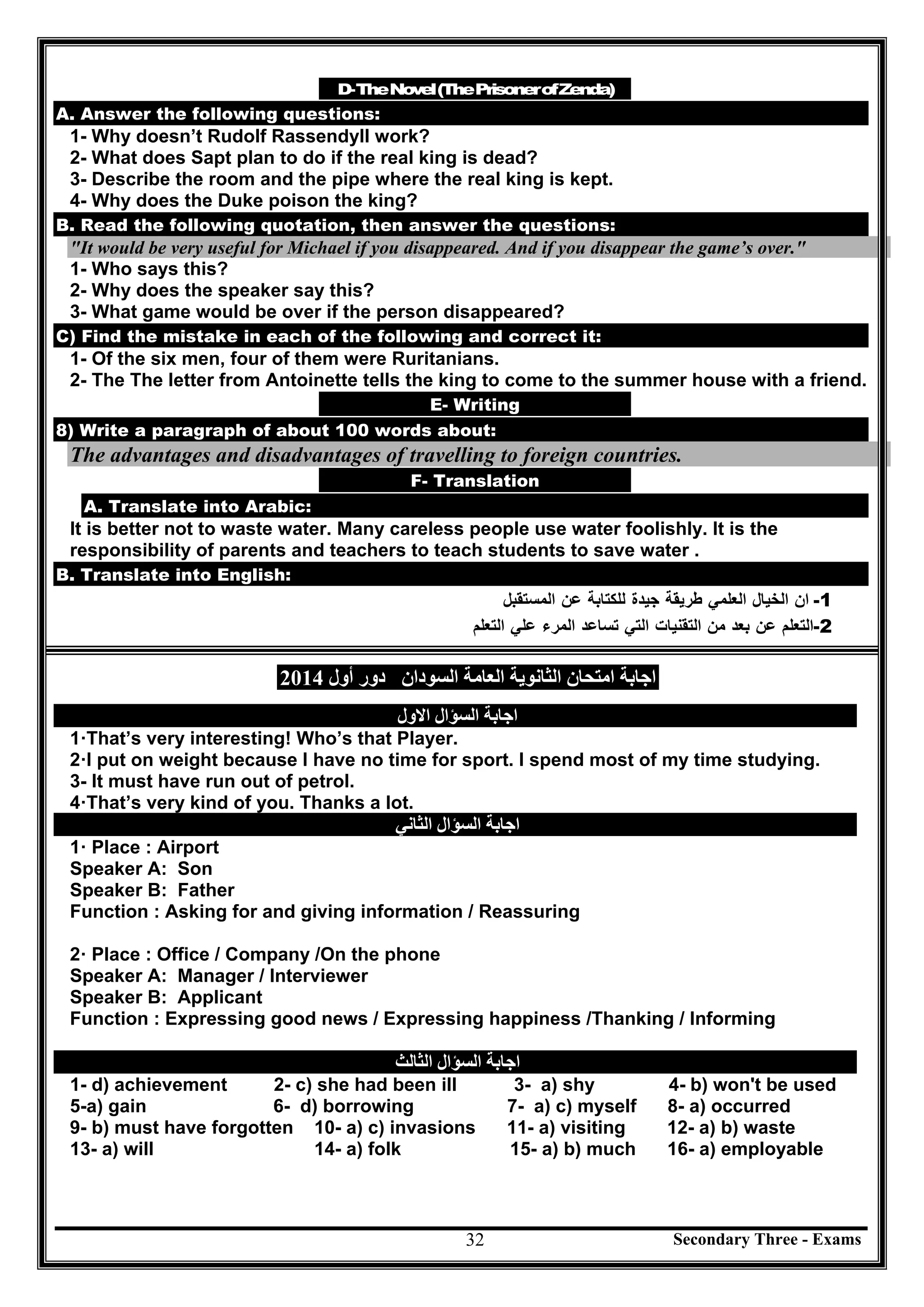 Secondary Three - Exams32
D-TheNovel(ThePrisonerofZenda)
A. Answer the following questions:
1- Why doesn’t Rudolf Rassendyll work?
2- What does Sapt plan to do if the real king is dead?
3- Describe the room and the pipe where the real king is kept.
4- Why does the Duke poison the king?
B. Read the following quotation, then answer the questions:
"It would be very useful for Michael if you disappeared. And if you disappear the game’s over."
1- Who says this?
2- Why does the speaker say this?
3- What game would be over if the person disappeared?
C) Find the mistake in each of the following and correct it:
1- Of the six men, four of them were Ruritanians.
2- The The letter from Antoinette tells the king to come to the summer house with a friend.
E- Writing
8) Write a paragraph of about 100 words about:
The advantages and disadvantages of travelling to foreign countries.
F- Translation
A. Translate into Arabic:
It is better not to waste water. Many careless people use water foolishly. It is the
responsibility of parents and teachers to teach students to save water .
B. Translate into English:
-1‫ان‬‫اﻟﺨﯿﺎل‬‫اﻟﻌﻠﻤﻲ‬‫طﺮﯾﻘﺔ‬‫ﺟﯿﺪة‬‫ﻟﻠﻜﺘﺎﺑ‬‫ﺔ‬‫ﻋﻦ‬‫اﻟﻤﺴﺘﻘﺒﻞ‬
-2‫اﻟﺘﻌﻠﻢ‬‫ﻋﻦ‬‫ﺑﻌﺪ‬‫ﻣﻦ‬‫اﻟﺘﻘﻨﯿﺎت‬‫اﻟﺘﻲ‬‫ﺗﺴﺎﻋﺪ‬‫اﻟﻤﺮء‬‫ﻋﻠﻲ‬‫اﻟﺘﻌﻠﻢ‬
‫اﻟﻌﺎﻣﺔ‬ ‫اﻟﺜﺎﻧﻮﯾﺔ‬ ‫اﻣﺘﺤﺎن‬ ‫اﺟﺎﺑﺔ‬‫اﻟﺴﻮدان‬‫أول‬ ‫دور‬2014
‫اﻟﺴﺆال‬ ‫اﺟﺎﺑﺔ‬‫اﻻول‬
1·That’s very interesting! Who’s that Player.
2·I put on weight because I have no time for sport. I spend most of my time studying.
3- It must have run out of petrol.
4·That’s very kind of you. Thanks a lot.
‫اﻟﺴﺆال‬ ‫اﺟﺎﺑﺔ‬‫اﻟﺜﺎﻧﻲ‬
1· Place : Airport
Speaker A: Son
Speaker B: Father
Function : Asking for and giving information / Reassuring
2· Place : Office / Company /On the phone
Speaker A: Manager / Interviewer
Speaker B: Applicant
Function : Expressing good news / Expressing happiness /Thanking / Informing
‫اﻟﺴﺆال‬ ‫اﺟﺎﺑﺔ‬‫اﻟﺜﺎﻟﺚ‬
1- d) achievement 2- c) she had been ill 3- a) shy 4- b) won't be used
5-a) gain 6- d) borrowing 7- a) c) myself 8- a) occurred
9- b) must have forgotten 10- a) c) invasions 11- a) visiting 12- a) b) waste
13- a) will 14- a) folk 15- a) b) much 16- a) employable
 