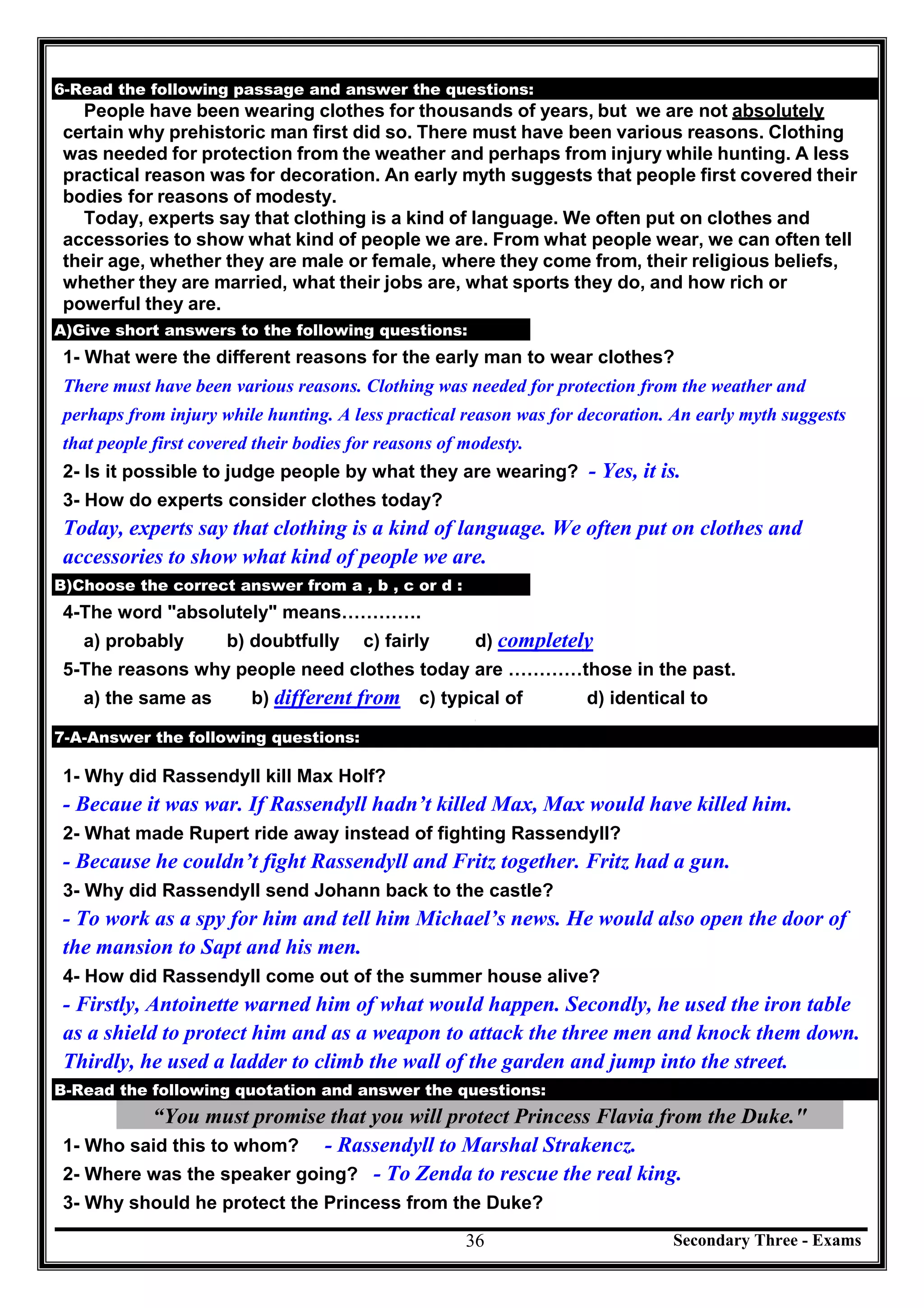 Secondary Three - Exams36
6-Read the following passage and answer the questions:
People have been wearing clothes for thousands of years, but we are not absolutely
certain why prehistoric man first did so. There must have been various reasons. Clothing
was needed for protection from the weather and perhaps from injury while hunting. A less
practical reason was for decoration. An early myth suggests that people first covered their
bodies for reasons of modesty.
Today, experts say that clothing is a kind of language. We often put on clothes and
accessories to show what kind of people we are. From what people wear, we can often tell
their age, whether they are male or female, where they come from, their religious beliefs,
whether they are married, what their jobs are, what sports they do, and how rich or
powerful they are.
A)Give short answers to the following questions:
1- What were the different reasons for the early man to wear clothes?
There must have been various reasons. Clothing was needed for protection from the weather and
perhaps from injury while hunting. A less practical reason was for decoration. An early myth suggests
that people first covered their bodies for reasons of modesty.
2- Is it possible to judge people by what they are wearing? - Yes, it is.
3- How do experts consider clothes today?
Today, experts say that clothing is a kind of language. We often put on clothes and
accessories to show what kind of people we are.
B)Choose the correct answer from a , b , c or d :
4-The word "absolutely" means………….
a) probably b) doubtfully c) fairly d) completely
5-The reasons why people need clothes today are …………those in the past.
a) the same as b) different from c) typical of d) identical to
[
7-A-Answer the following questions:
1- Why did Rassendyll kill Max Holf?
- Becaue it was war. If Rassendyll hadn’t killed Max, Max would have killed him.
2- What made Rupert ride away instead of fighting Rassendyll?
- Because he couldn’t fight Rassendyll and Fritz together. Fritz had a gun.
3- Why did Rassendyll send Johann back to the castle?
- To work as a spy for him and tell him Michael’s news. He would also open the door of
the mansion to Sapt and his men.
4- How did Rassendyll come out of the summer house alive?
- Firstly, Antoinette warned him of what would happen. Secondly, he used the iron table
as a shield to protect him and as a weapon to attack the three men and knock them down.
Thirdly, he used a ladder to climb the wall of the garden and jump into the street.
B-Read the following quotation and answer the questions:
“You must promise that you will protect Princess Flavia from the Duke."
1- Who said this to whom? - Rassendyll to Marshal Strakencz.
2- Where was the speaker going? - To Zenda to rescue the real king.
3- Why should he protect the Princess from the Duke?
 