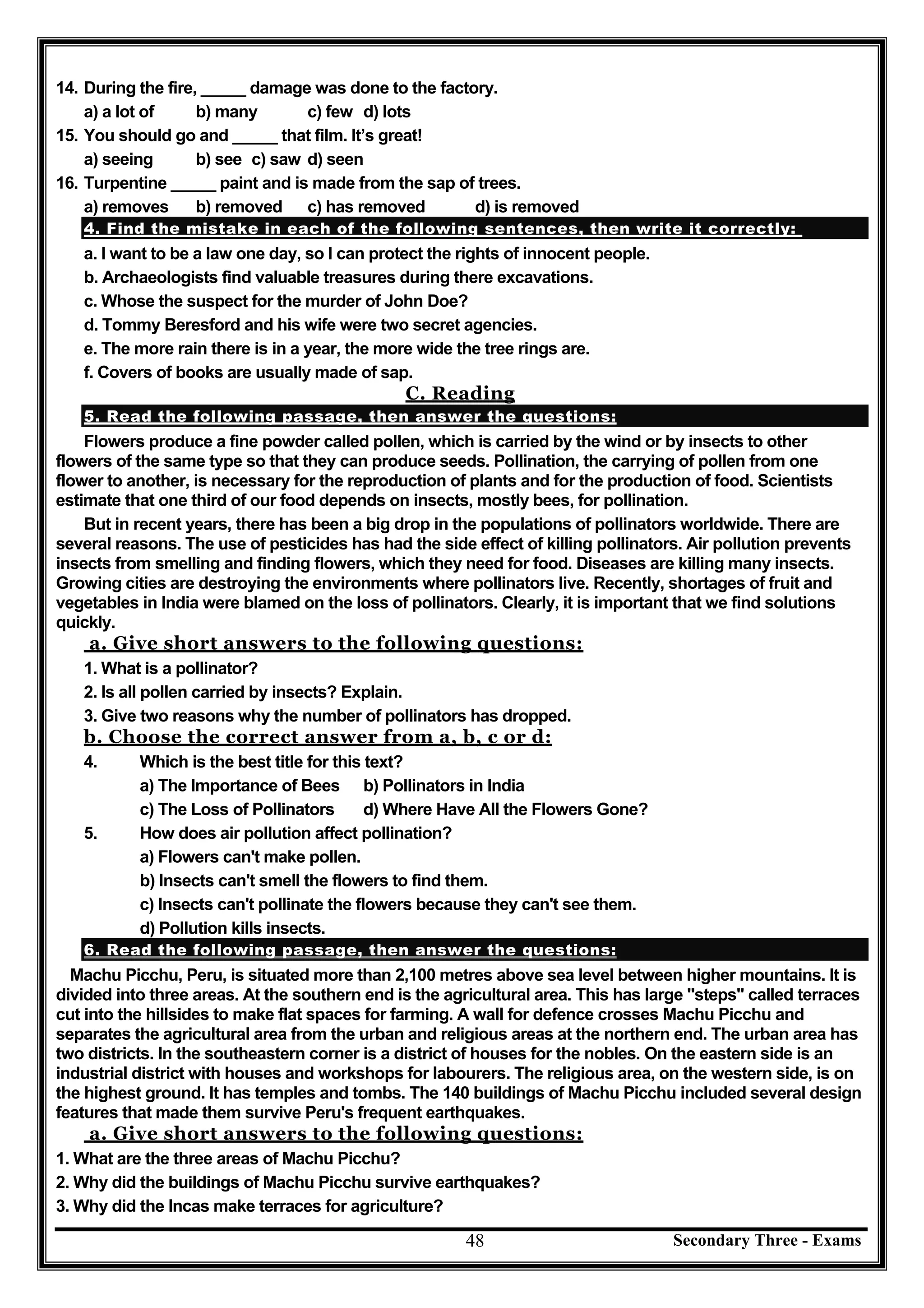 Secondary Three - Exams48
14. During the fire, _____ damage was done to the factory.
a) a lot of b) many c) few d) lots
15. You should go and _____ that film. It’s great!
a) seeing b) see c) saw d) seen
16. Turpentine _____ paint and is made from the sap of trees.
a) removes b) removed c) has removed d) is removed
4. Find the mistake in each of the following sentences, then write it correctly:
a. I want to be a law one day, so I can protect the rights of innocent people.
b. Archaeologists find valuable treasures during there excavations.
c. Whose the suspect for the murder of John Doe?
d. Tommy Beresford and his wife were two secret agencies.
e. The more rain there is in a year, the more wide the tree rings are.
f. Covers of books are usually made of sap.
C. Reading
5. Read the following passage, then answer the questions:
Flowers produce a fine powder called pollen, which is carried by the wind or by insects to other
flowers of the same type so that they can produce seeds. Pollination, the carrying of pollen from one
flower to another, is necessary for the reproduction of plants and for the production of food. Scientists
estimate that one third of our food depends on insects, mostly bees, for pollination.
But in recent years, there has been a big drop in the populations of pollinators worldwide. There are
several reasons. The use of pesticides has had the side effect of killing pollinators. Air pollution prevents
insects from smelling and finding flowers, which they need for food. Diseases are killing many insects.
Growing cities are destroying the environments where pollinators live. Recently, shortages of fruit and
vegetables in India were blamed on the loss of pollinators. Clearly, it is important that we find solutions
quickly.
a. Give short answers to the following questions:
1. What is a pollinator?
2. Is all pollen carried by insects? Explain.
3. Give two reasons why the number of pollinators has dropped.
b. Choose the correct answer from a, b, c or d:
4. Which is the best title for this text?
a) The Importance of Bees b) Pollinators in India
c) The Loss of Pollinators d) Where Have All the Flowers Gone?
5. How does air pollution affect pollination?
a) Flowers can't make pollen.
b) Insects can't smell the flowers to find them.
c) Insects can't pollinate the flowers because they can't see them.
d) Pollution kills insects.
6. Read the following passage, then answer the questions:
Machu Picchu, Peru, is situated more than 2,100 metres above sea level between higher mountains. It is
divided into three areas. At the southern end is the agricultural area. This has large "steps" called terraces
cut into the hillsides to make flat spaces for farming. A wall for defence crosses Machu Picchu and
separates the agricultural area from the urban and religious areas at the northern end. The urban area has
two districts. In the southeastern corner is a district of houses for the nobles. On the eastern side is an
industrial district with houses and workshops for labourers. The religious area, on the western side, is on
the highest ground. It has temples and tombs. The 140 buildings of Machu Picchu included several design
features that made them survive Peru's frequent earthquakes.
a. Give short answers to the following questions:
1. What are the three areas of Machu Picchu?
2. Why did the buildings of Machu Picchu survive earthquakes?
3. Why did the Incas make terraces for agriculture?
 