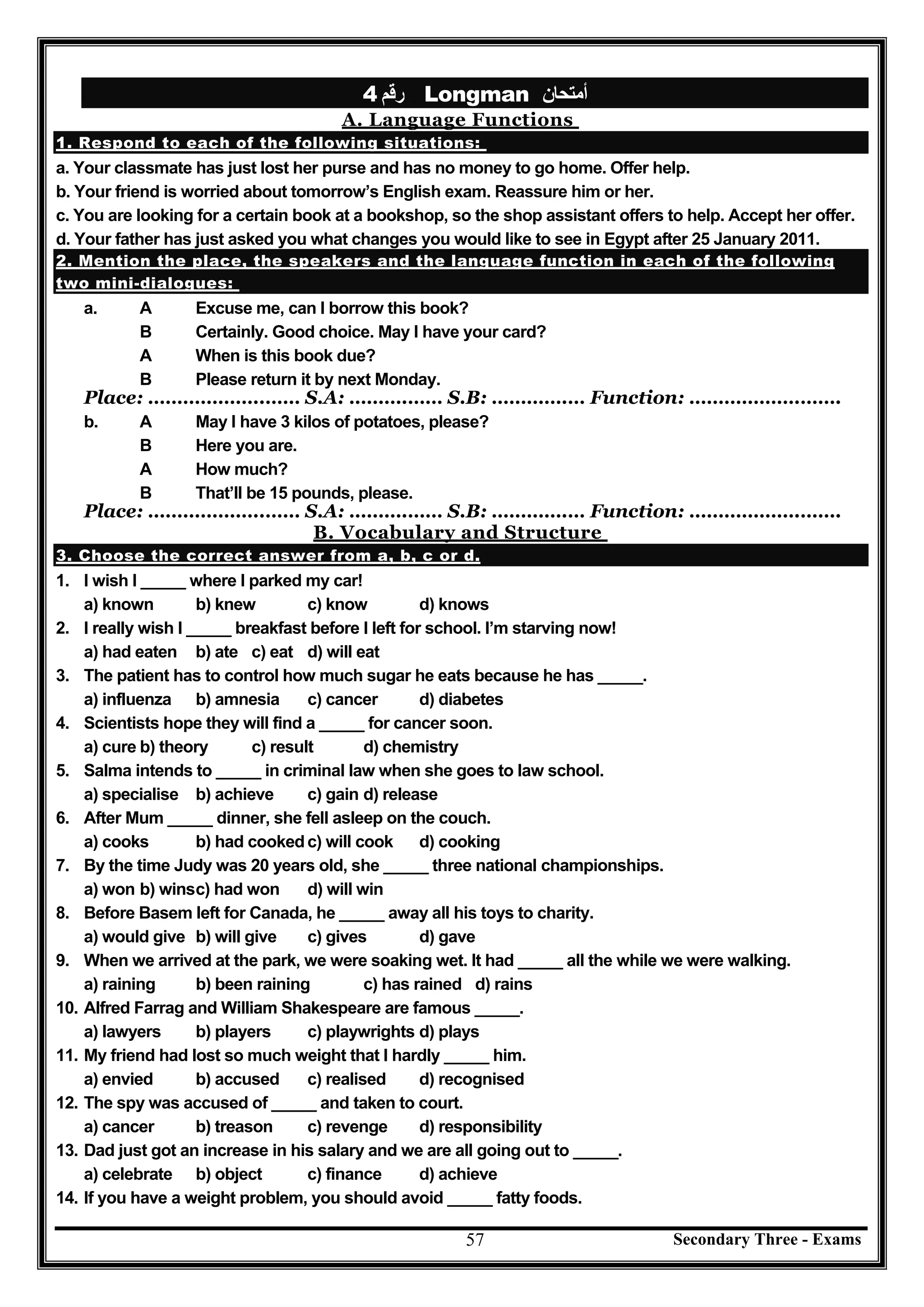 Secondary Three - Exams57
‫رﻗﻢ‬4 Longman ‫أﻣﺘﺤﺎن‬
A. Language Functions
1. Respond to each of the following situations:
a. Your classmate has just lost her purse and has no money to go home. Offer help.
b. Your friend is worried about tomorrow’s English exam. Reassure him or her.
c. You are looking for a certain book at a bookshop, so the shop assistant offers to help. Accept her offer.
d. Your father has just asked you what changes you would like to see in Egypt after 25 January 2011.
2. Mention the place, the speakers and the language function in each of the following
two mini-dialogues:
a. A Excuse me, can I borrow this book?
B Certainly. Good choice. May I have your card?
A When is this book due?
B Please return it by next Monday.
Place: ………………..…… S.A: ……….…… S.B: ………….… Function: ……………….…….
b. A May I have 3 kilos of potatoes, please?
B Here you are.
A How much?
B That’ll be 15 pounds, please.
Place: ………………..…… S.A: ……….…… S.B: ………….… Function: ……………….…….
B. Vocabulary and Structure
3. Choose the correct answer from a, b, c or d.
1. I wish I _____ where I parked my car!
a) known b) knew c) know d) knows
2. I really wish I _____ breakfast before I left for school. I’m starving now!
a) had eaten b) ate c) eat d) will eat
3. The patient has to control how much sugar he eats because he has _____.
a) influenza b) amnesia c) cancer d) diabetes
4. Scientists hope they will find a _____ for cancer soon.
a) cure b) theory c) result d) chemistry
5. Salma intends to _____ in criminal law when she goes to law school.
a) specialise b) achieve c) gain d) release
6. After Mum _____ dinner, she fell asleep on the couch.
a) cooks b) had cookedc) will cook d) cooking
7. By the time Judy was 20 years old, she _____ three national championships.
a) won b) winsc) had won d) will win
8. Before Basem left for Canada, he _____ away all his toys to charity.
a) would give b) will give c) gives d) gave
9. When we arrived at the park, we were soaking wet. It had _____ all the while we were walking.
a) raining b) been raining c) has rained d) rains
10. Alfred Farrag and William Shakespeare are famous _____.
a) lawyers b) players c) playwrights d) plays
11. My friend had lost so much weight that I hardly _____ him.
a) envied b) accused c) realised d) recognised
12. The spy was accused of _____ and taken to court.
a) cancer b) treason c) revenge d) responsibility
13. Dad just got an increase in his salary and we are all going out to _____.
a) celebrate b) object c) finance d) achieve
14. If you have a weight problem, you should avoid _____ fatty foods.
 