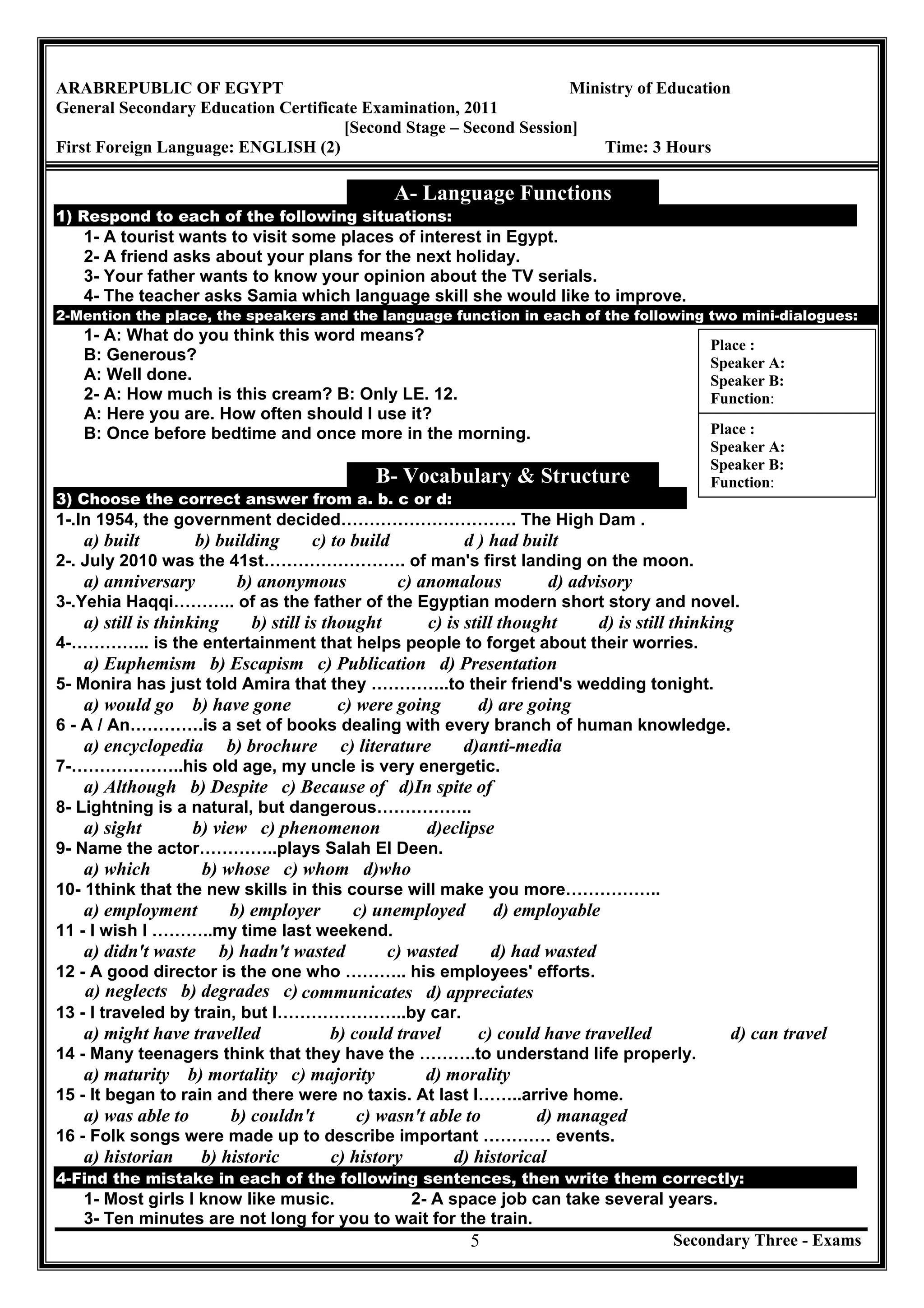 Secondary Three - Exams5
ARABREPUBLIC OF EGYPT Ministry of Education
General Secondary Education Certificate Examination, 2011
[Second Stage – Second Session]
First Foreign Language: ENGLISH (2) Time: 3 Hours
A- Language Functions
1) Respond to each of the following situations:
1- A tourist wants to visit some places of interest in Egypt.
2- A friend asks about your plans for the next holiday.
3- Your father wants to know your opinion about the TV serials.
4- The teacher asks Samia which language skill she would like to improve.
2-Mention the place, the speakers and the language function in each of the following two mini-dialogues:
1- A: What do you think this word means?
B: Generous?
A: Well done.
2- A: How much is this cream? B: Only LE. 12.
A: Here you are. How often should I use it?
B: Once before bedtime and once more in the morning.
B- Vocabulary & Structure
3) Choose the correct answer from a. b. c or d:
1-.In 1954, the government decided…………………………. The High Dam .
a) built b) building c) to build d ) had built
2-. July 2010 was the 41st……………………. of man's first landing on the moon.
a) anniversary b) anonymous c) anomalous d) advisory
3-.Yehia Haqqi……….. of as the father of the Egyptian modern short story and novel.
a) still is thinking b) still is thought c) is still thought d) is still thinking
4-………….. is the entertainment that helps people to forget about their worries.
a) Euphemism b) Escapism c) Publication d) Presentation
5- Monira has just told Amira that they …………..to their friend's wedding tonight.
a) would go b) have gone c) were going d) are going
6 - A / An………….is a set of books dealing with every branch of human knowledge.
a) encyclopedia b) brochure c) literature d)anti-media
7-………………..his old age, my uncle is very energetic.
a) Although b) Despite c) Because of d)In spite of
8- Lightning is a natural, but dangerous……………..
a) sight b) view c) phenomenon d)eclipse
9- Name the actor…………..plays Salah El Deen.
a) which b) whose c) whom d)who
10- 1think that the new skills in this course will make you more……………..
a) employment b) employer c) unemployed d) employable
11 - I wish I ………..my time last weekend.
a) didn't waste b) hadn't wasted c) wasted d) had wasted
12 - A good director is the one who ……….. his employees' efforts.
a) neglects b) degrades c) communicates d) appreciates
13 - I traveled by train, but I…………………..by car.
a) might have travelled b) could travel c) could have travelled d) can travel
14 - Many teenagers think that they have the ……….to understand life properly.
a) maturity b) mortality c) majority d) morality
15 - It began to rain and there were no taxis. At last I……..arrive home.
a) was able to b) couldn't c) wasn't able to d) managed
16 - Folk songs were made up to describe important ………… events.
a) historian b) historic c) history d) historical
4-Find the mistake in each of the following sentences, then write them correctly:
1- Most girls I know like music. 2- A space job can take several years.
3- Ten minutes are not long for you to wait for the train.
Place :
Speaker A:
Speaker B:
Function:
Place :
Speaker A:
Speaker B:
Function:
 