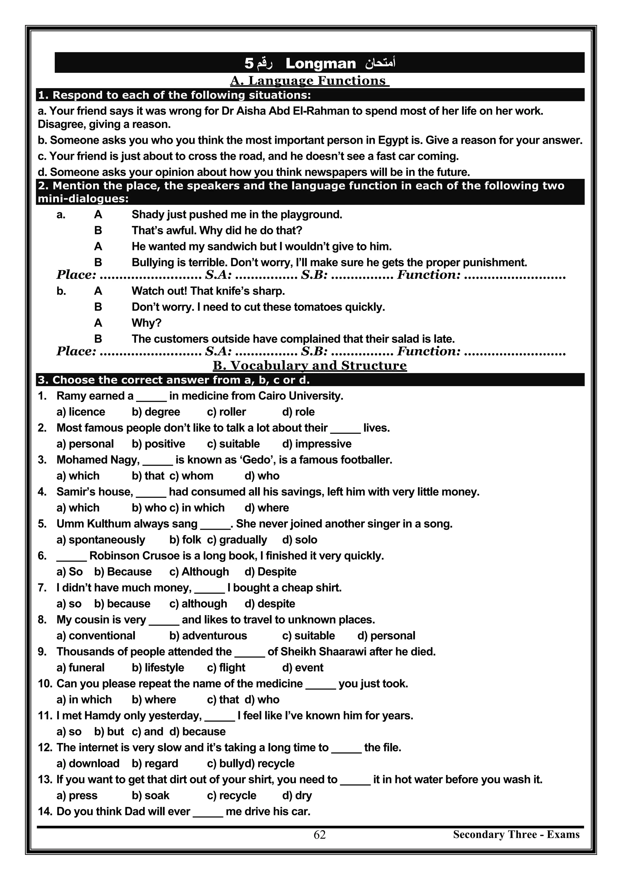 Secondary Three - Exams62
‫رﻗﻢ‬5 Longman ‫أﻣﺘﺤﺎن‬
A. Language Functions
1. Respond to each of the following situations:
a. Your friend says it was wrong for Dr Aisha Abd El-Rahman to spend most of her life on her work.
Disagree, giving a reason.
b. Someone asks you who you think the most important person in Egypt is. Give a reason for your answer.
c. Your friend is just about to cross the road, and he doesn’t see a fast car coming.
d. Someone asks your opinion about how you think newspapers will be in the future.
2. Mention the place, the speakers and the language function in each of the following two
mini-dialogues:
a. A Shady just pushed me in the playground.
B That’s awful. Why did he do that?
A He wanted my sandwich but I wouldn’t give to him.
B Bullying is terrible. Don’t worry, I’ll make sure he gets the proper punishment.
Place: ………………..…… S.A: ……….…… S.B: ………….… Function: ……………….…….
b. A Watch out! That knife’s sharp.
B Don’t worry. I need to cut these tomatoes quickly.
A Why?
B The customers outside have complained that their salad is late.
Place: ………………..…… S.A: ……….…… S.B: ………….… Function: ……………….…….
B. Vocabulary and Structure
3. Choose the correct answer from a, b, c or d.
1. Ramy earned a _____ in medicine from Cairo University.
a) licence b) degree c) roller d) role
2. Most famous people don’t like to talk a lot about their _____ lives.
a) personal b) positive c) suitable d) impressive
3. Mohamed Nagy, _____ is known as ‘Gedo’, is a famous footballer.
a) which b) that c) whom d) who
4. Samir’s house, _____ had consumed all his savings, left him with very little money.
a) which b) who c) in which d) where
5. Umm Kulthum always sang _____. She never joined another singer in a song.
a) spontaneously b) folk c) gradually d) solo
6. _____ Robinson Crusoe is a long book, I finished it very quickly.
a) So b) Because c) Although d) Despite
7. I didn’t have much money, _____ I bought a cheap shirt.
a) so b) because c) although d) despite
8. My cousin is very _____ and likes to travel to unknown places.
a) conventional b) adventurous c) suitable d) personal
9. Thousands of people attended the _____ of Sheikh Shaarawi after he died.
a) funeral b) lifestyle c) flight d) event
10. Can you please repeat the name of the medicine _____ you just took.
a) in which b) where c) that d) who
11. I met Hamdy only yesterday, _____ I feel like I’ve known him for years.
a) so b) but c) and d) because
12. The internet is very slow and it’s taking a long time to _____ the file.
a) download b) regard c) bullyd) recycle
13. If you want to get that dirt out of your shirt, you need to _____ it in hot water before you wash it.
a) press b) soak c) recycle d) dry
14. Do you think Dad will ever _____ me drive his car.
 