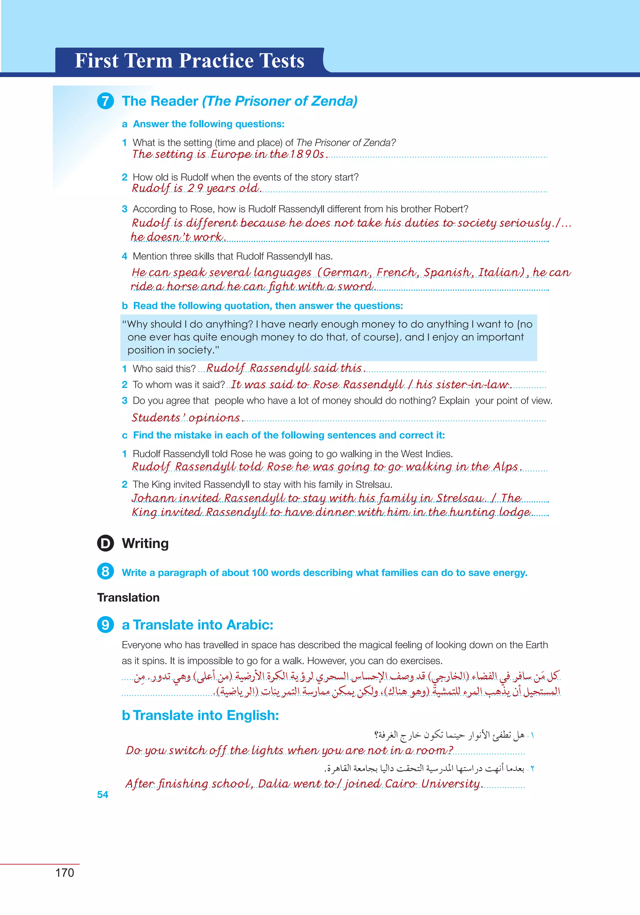 170
G L O S S A R YG L O S S A R YFirst Term Practice Tests
7 The Reader (The Prisoner of Zenda)
a Answer the following questions:
1
2
3
4
b Read the following quotation, then answer the questions:
1
2
3
c Find the mistake in each of the following sentences and correct it:
1
2
54
D Writing
8 Write a paragraph of about 100 words describing what families can do to save energy.
Translation
9 a Translate into Arabic:
b Translate into English:
Do you switch off the lights when you are not in a room?
After ﬁnishing school, Dalia went to/ joined Cairo University.
The setting is Europe in the 1890s.
Rudolf Rassendyll said this.
It was said to Rose Rassendyll / his sister-in-law.
Students’ opinions.
Rudolf is 29 years old.
Rudolf Rassendyll told Rose he was going to go walking in the Alps.
Johann invited Rassendyll to stay with his family in Strelsau. / The
King invited Rassendyll to have dinner with him in the hunting lodge.
Rudolf is different because he does not take his duties to society seriously./...
he doesn’t work.
He can speak several languages (German, French, Spanish, Italian), he can
ride a horse and he can ﬁght with a sword.
 