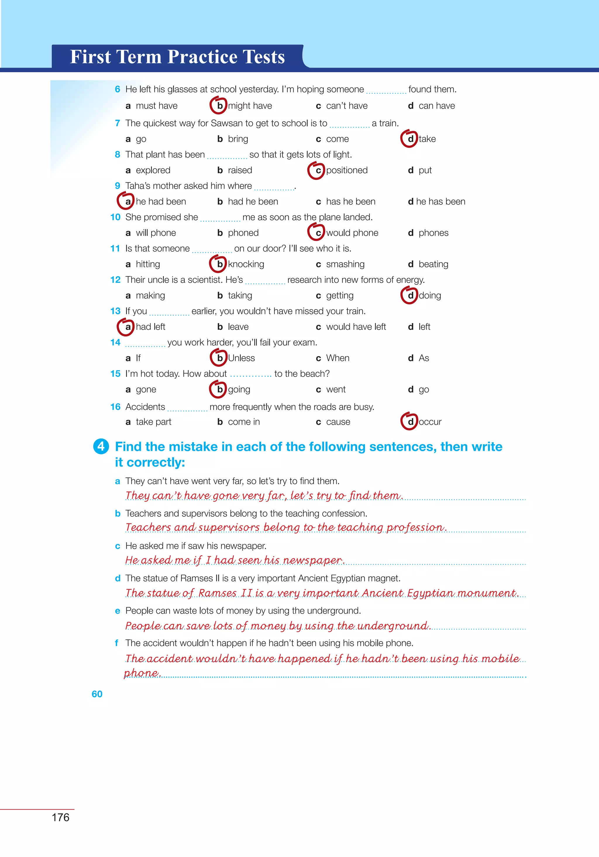 176
G L O S S A R YG L O S S A R YFirst Term Practice Tests
60
6 He left his glasses at school yesterday. I’m hoping someone found them.
a must have b might have c can’t have d can have
7 The quickest way for Sawsan to get to school is to a train.
a go b bring c come d take
8 That plant has been so that it gets lots of light.
a explored b raised c positioned d put
9 Taha’s mother asked him where .
a he had been b had he been c has he been d he has been
10 She promised she me as soon as the plane landed.
a will phone b phoned c would phone d phones
11 Is that someone on our door? I’ll see who it is.
a hitting b knocking c smashing d beating
12 Their uncle is a scientist. He’s research into new forms of energy.
a making b taking c getting d doing
13 If you earlier, you wouldn’t have missed your train.
a had left b leave c would have left d left
14 you work harder, you’ll fail your exam.
a If b Unless c When d As
15 I’m hot today. How about ………….. to the beach?
a gone b going c went d go
16 Accidents more frequently when the roads are busy.
a take part b come in c cause d occur
4 Find the mistake in each of the following sentences, then write
it correctly:
a They can’t have went very far, so let’s try to ﬁnd them.
b Teachers and supervisors belong to the teaching confession.
c He asked me if saw his newspaper.
d The statue of Ramses II is a very important Ancient Egyptian magnet.
e People can waste lots of money by using the underground.
f The accident wouldn’t happen if he hadn’t been using his mobile phone.
They can’t have gone very far, let’s try to ﬁnd them.
Teachers and supervisors belong to the teaching profession.
He asked me if I had seen his newspaper.
The statue of Ramses II is a very important Ancient Egyptian monument.
People can save lots of money by using the underground.
The accident wouldn’t have happened if he hadn’t been using his mobile
phone.
 