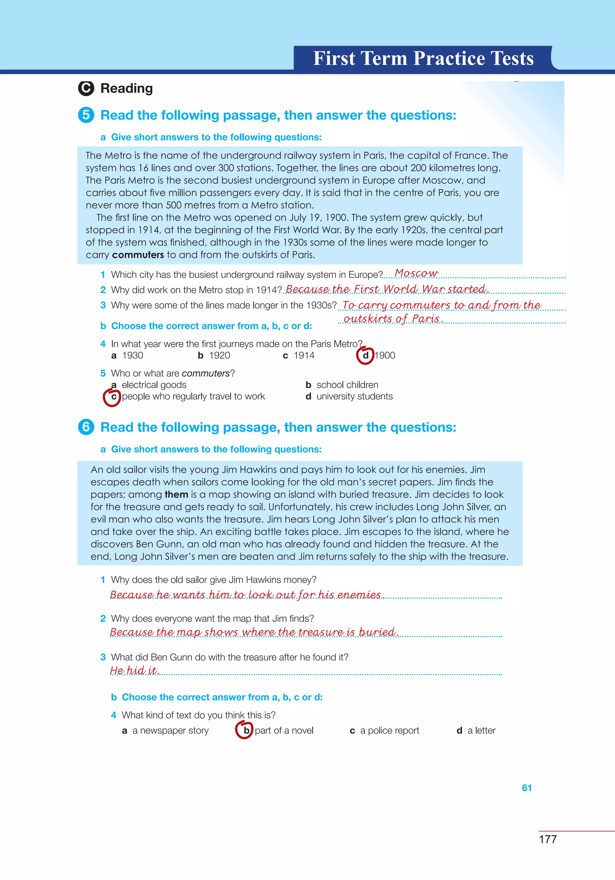 177
G L O S S A R YG L O S S A R YFirst Term Practice Tests
2 Why does everyone want the map that Jim ﬁnds?
3 What did Ben Gunn do with the treasure after he found it?
3C Reading
5 Read the following passage, then answer the questions:
a Give short answers to the following questions:
1
2
3
b Choose the correct answer from a, b, c or d:
4
a b c d
5 commuters
a b
c d
6 Read the following passage, then answer the questions:
a Give short answers to the following questions:
1
61
b Choose the correct answer from a, b, c or d:
4
a b c d
Moscow
Because the First World War started.
To carry commuters to and from the
outskirts of Paris.
Because he wants him to look out for his enemies.
Because the map shows where the treasure is buried.
He hid it.
 