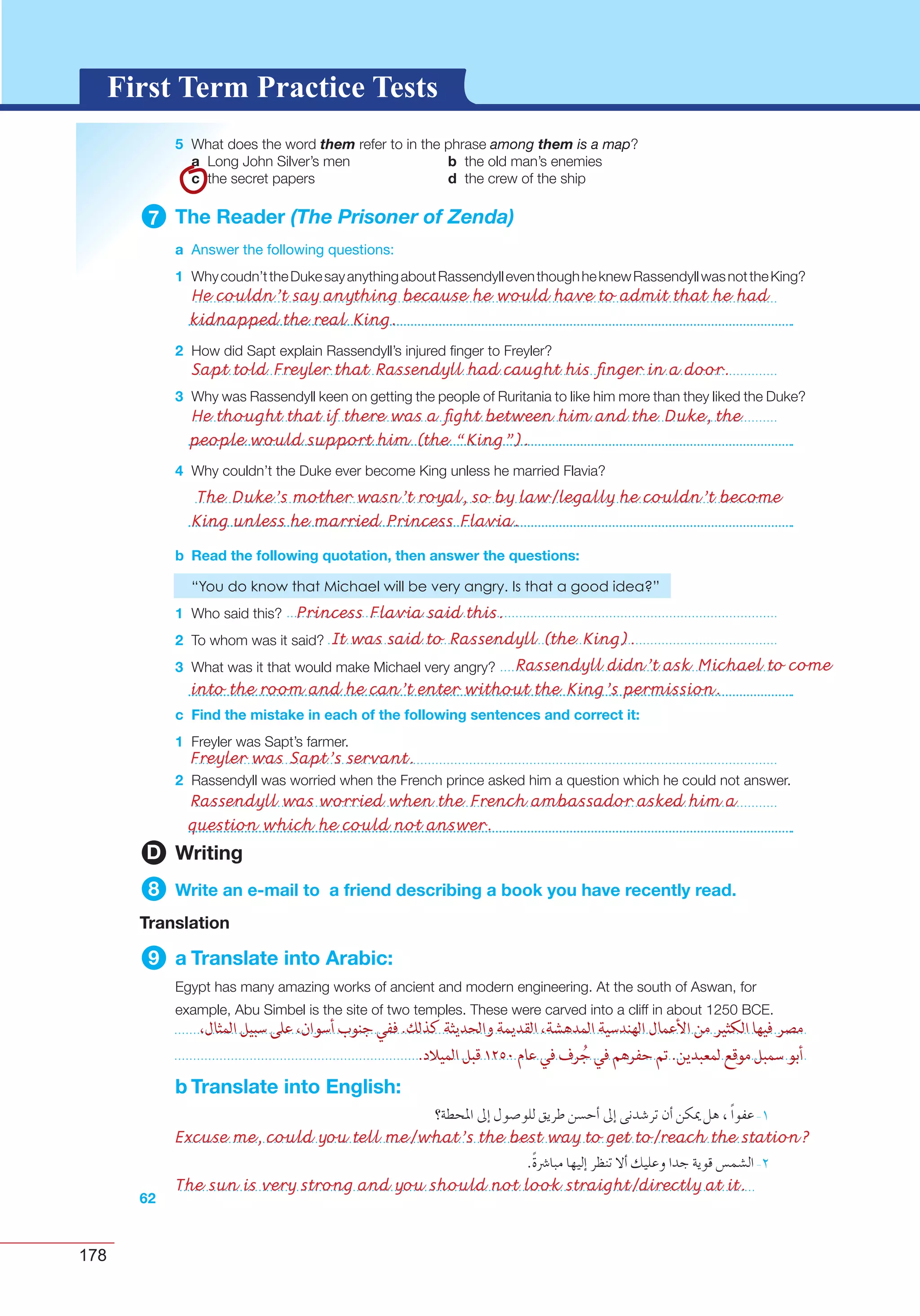 178
G L O S S A R YG L O S S A R YFirst Term Practice Tests
5 them among them is a map
a b
c d
7 The Reader (The Prisoner of Zenda)
a Answer the following questions:
1
2
3
4
b Read the following quotation, then answer the questions:
1
2
3
c Find the mistake in each of the following sentences and correct it:
1
2
62
D Writing
8 Write an e-mail to a friend describing a book you have recently read.
Translation
9 a Translate into Arabic:
b Translate into English:
Excuse me, could you tell me/what’s the best way to get to/reach the station?
The sun is very strong and you should not look straight/directly at it.
He couldn’t say anything because he would have to admit that he had
kidnapped the real King.
The Duke’s mother wasn’t royal, so by law/legally he couldn’t become
King unless he married Princess Flavia.
Sapt told Freyler that Rassendyll had caught his ﬁnger in a door.
Princess Flavia said this.
Freyler was Sapt’s servant.
Rassendyll was worried when the French ambassador asked him a
question which he could not answer.
It was said to Rassendyll (the King).
Rassendyll didn’t ask Michael to come
into the room and he can’t enter without the King’s permission.
He thought that if there was a ﬁght between him and the Duke, the
people would support him (the “King”).
 