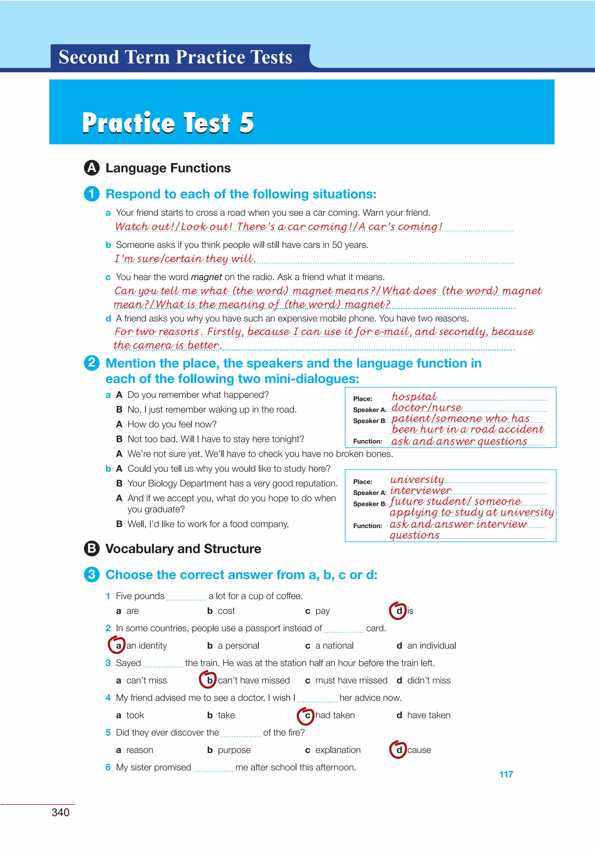 340
G L O S S A R YG L O S S A R YSecond Term Practice Tests
117
d A friend asks you why you have such an expensive mobile phone. You have two reasons.
2 Mention the place, the speakers and the language function in
each of the following two mini-dialogues:
a A Do you remember what happened?
B No, I just remember waking up in the road.
A How do you feel now?
B Not too bad. Will I have to stay here tonight?
A We’re not sure yet. We’ll have to check you have no broken bones.
b A Could you tell us why you would like to study here?
B Your Biology Department has a very good reputation.
A And if we accept you, what do you hope to do when
you graduate?
B Well, I’d like to work for a food company.
B Vocabulary and Structure
3 Choose the correct answer from a, b, c or d:
1 Five pounds a lot for a cup of coffee.
a are b cost c pay d is
2 In some countries, people use a passport instead of card.
a an identity b a personal c a national d an individual
3 Sayed the train. He was at the station half an hour before the train left.
a can’t miss b can’t have missed c must have missed d didn’t miss
4 My friend advised me to see a doctor. I wish I her advice now.
a took b take c had taken d have taken
5 Did they ever discover the of the ﬁre?
a reason b purpose c explanation d cause
6 My sister promised me after school this afternoon.
Place:
Speaker A:
Speaker B:
Function:
Place:
Speaker A:
Speaker B:
Function:
Practice Test 5Practice Test 5
A Language Functions
1 Respond to each of the following situations:
a Your friend starts to cross a road when you see a car coming. Warn your friend.
b Someone asks if you think people will still have cars in 50 years.
c You hear the word magnet on the radio. Ask a friend what it means.
Watch out!/Look out! There’s a car coming!/A car’s coming!
I’m sure/certain they will.
Can you tell me what (the word) magnet means?/What does (the word) magnet
mean?/What is the meaning of (the word) magnet?
For two reasons. Firstly, because I can use it for e-mail, and secondly, because
the camera is better.
hospital
doctor/nurse
patient/someone who has
been hurt in a road accident
ask and answer questions
university
interviewer
future student/ someone
applying to study at university
ask and answer interview
questions
Place:
Speaker A:
Speaker B:
Place:
Speaker A:
Speaker B:
Function:
Function:
 