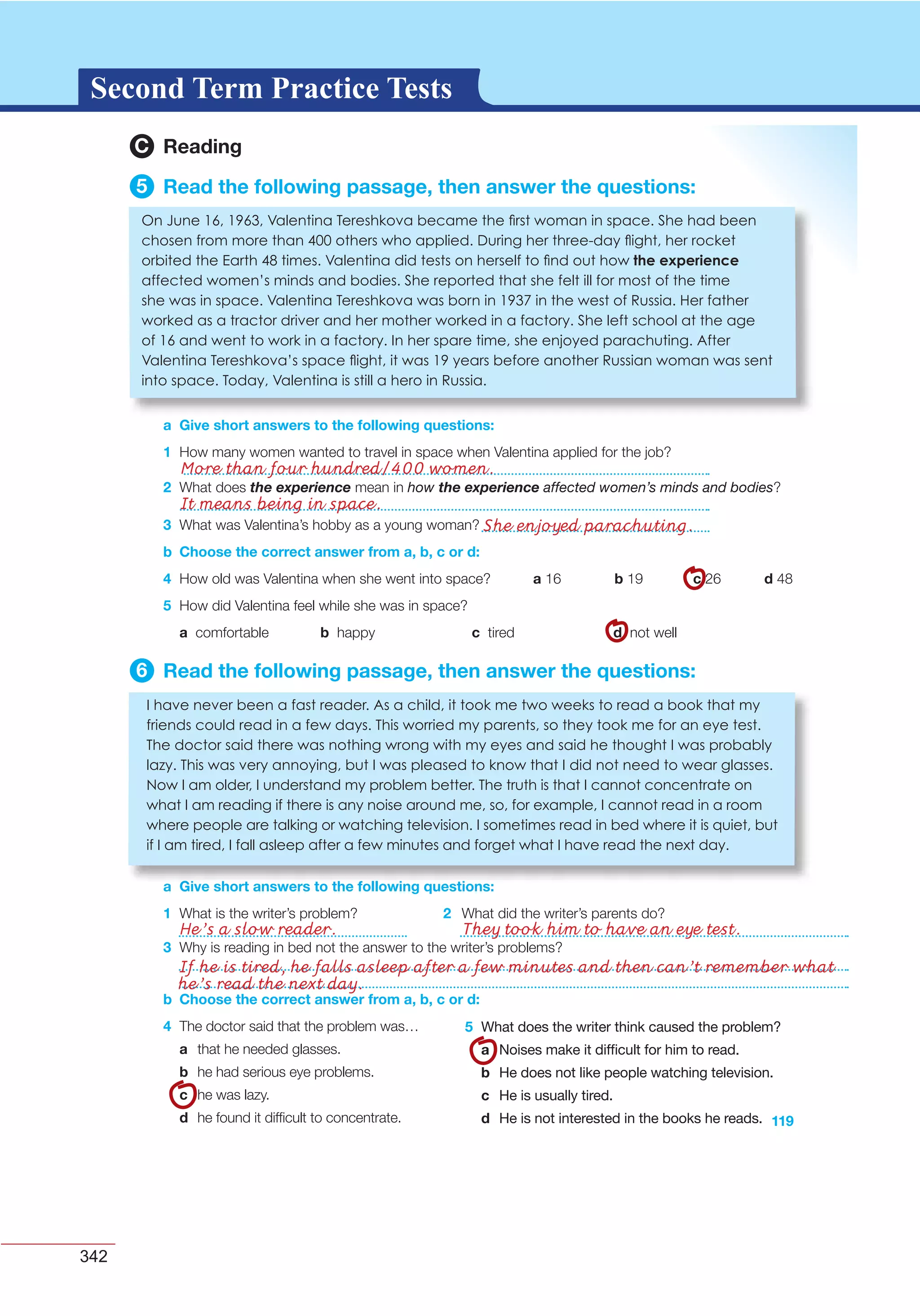 342
G L O S S A R YG L O S S A R YSecond Term Practice Tests
3 What was Valentina’s hobby as a young woman?
b Choose the correct answer from a, b, c or d:
4 How old was Valentina when she went into space? a 16 b 19 c 26 d 48
5 How did Valentina feel while she was in space?
a comfortable b happy c tired d not well
6 Read the following passage, then answer the questions:
a Give short answers to the following questions:
1 What is the writer’s problem? 2 What did the writer’s parents do?
a Give short answers to the following questions:
I have never een a fast reader. As a child, it took me two weeks to read a ook that my
friends could read in a few days. his worried my parents, so they took me for an eye test.
he doctor said there was nothing wrong with my eyes and said he thought I was pro a ly
la y. his was very annoying, ut I was pleased to know that I did not need to wear glasses.
ow I am older, I understand my pro lem etter. he truth is that I cannot concentrate on
what I am reading if there is any noise around me, so, for example, I cannot read in a room
where people are talking or watching television. I sometimes read in ed where it is uiet, ut
if I am tired, I fall asleep after a few minutes and forget what I have read the next day.
119
b Choose the correct answer from a, b, c or d:
4 The doctor said that the problem was…
a that he needed glasses.
b he had serious eye problems.
c he was lazy.
d he found it difﬁcult to concentrate.
5 What does the writer think caused the problem?
a Noises make it difﬁcult for him to read.
b He does not like people watching television.
c He is usually tired.
d He is not interested in the books he reads.
3 Why is reading in bed not the answer to the writer’s problems?
2 What does the experience mean in how the experience affected women’s minds and bodies?
C Reading
5 Read the following passage, then answer the questions:
a Give short answers to the following questions:
1 How many women wanted to travel in space when Valentina applied for the job?
n une 16, 1 6 , alentina ereshkova ecame the rst woman in space. She had een
chosen from more than others who applied. uring her three day ight, her rocket
or ited the arth times. alentina did tests on herself to nd out how the experience
affected women s minds and odies. She reported that she felt ill for most of the time
she was in space. alentina ereshkova was orn in 1 in the west of ussia. er father
worked as a tractor driver and her mother worked in a factory. She left school at the age
of 16 and went to work in a factory. In her spare time, she enjoyed parachuting. After
alentina ereshkova s space ight, it was 1 years efore another ussian woman was sent
into space. oday, alentina is still a hero in ussia.
He’s a slow reader. They took him to have an eye test.
If he is tired, he falls asleep after a few minutes and then can’t remember what
he’s read the next day.
More than four hundred/400 women.
It means being in space.
She enjoyed parachuting.
 
