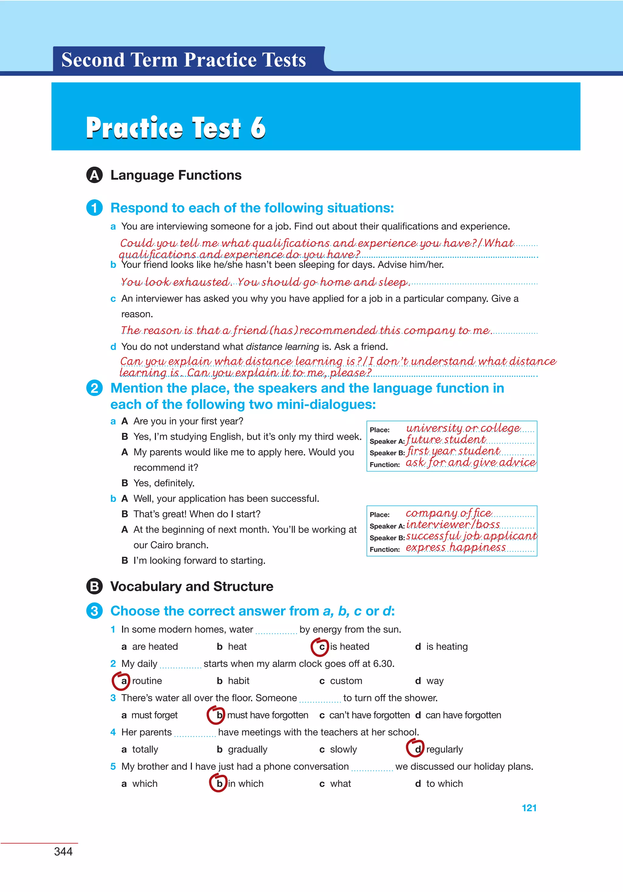 344
G L O S S A R YG L O S S A R YSecond Term Practice Tests
b Your friend looks like he/she hasn’t been sleeping for days. Advise him/her.
121
c An interviewer has asked you why you have applied for a job in a particular company. Give a
reason.
d You do not understand what distance learning is. Ask a friend.
2 Mention the place, the speakers and the language function in
each of the following two mini-dialogues:
a A Are you in your ﬁrst year?
B Yes, I’m studying English, but it’s only my third week.
A My parents would like me to apply here. Would you
recommend it?
B Yes, deﬁnitely.
b A Well, your application has been successful.
B That’s great! When do I start?
A At the beginning of next month. You’ll be working at
our Cairo branch.
B I’m looking forward to starting.
B Vocabulary and Structure
3 Choose the correct answer from a, b, c or d:
1 In some modern homes, water by energy from the sun.
a are heated b heat c is heated d is heating
2 My daily starts when my alarm clock goes off at 6.30.
a routine b habit c custom d way
3 There’s water all over the ﬂoor. Someone to turn off the shower.
a must forget b must have forgotten c can’t have forgotten d can have forgotten
4 Her parents have meetings with the teachers at her school.
a totally b gradually c slowly d regularly
5 My brother and I have just had a phone conversation we discussed our holiday plans.
a which b in which c what d to which
Place:
Speaker A:
Speaker B:
Function:
Place:
Speaker A:
Speaker B:
Function:
Practice Test 6Practice Test 6
A Language Functions
1 Respond to each of the following situations:
a You are interviewing someone for a job. Find out about their qualiﬁcations and experience.
Could you tell me what qualiﬁcations and experience you have?/What
qualiﬁcations and experience do you have?
You look exhausted. You should go home and sleep.
The reason is that a friend(has)recommended this company to me.
Can you explain what distance learning is?/I don’t understand what distance
learning is. Can you explain it to me, please?
university or college
future student
ﬁrst year student
ask for and give advice
company ofﬁce
interviewer/boss
successful job applicant
express happiness
 