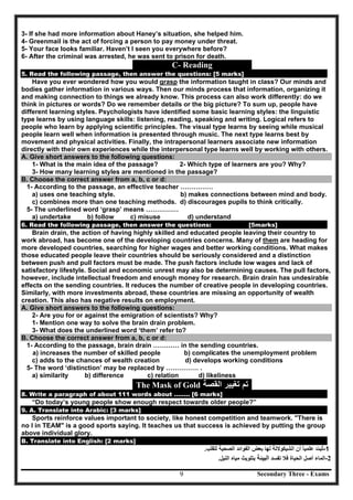 Secondary Three - Exams9
3- If she had more information about Haney’s situation, she helped him.
4- Greenmail is the act of forcing a person to pay money under threat.
5- Your face looks familiar. Haven’t I seen you everywhere before?
6- After the criminal was arrested, he was sent to prison for death.
C- Reading
5. Read the following passage, then answer the questions: [5 marks]
Have you ever wondered how you would grasp the information taught in class? Our minds and
bodies gather information in various ways. Then our minds process that information, organizing it
and making connection to things we already know. This process can also work differently: do we
think in pictures or words? Do we remember details or the big picture? To sum up, people have
different learning styles. Psychologists have identified some basic learning styles: the linguistic
type learns by using language skills: listening, reading, speaking and writing. Logical refers to
people who learn by applying scientific principles. The visual type learns by seeing while musical
people learn well when information is presented through music. The next type learns best by
movement and physical activities. Finally, the intrapersonal learners associate new information
directly with their own experiences while the interpersonal type learns well by working with others.
A. Give short answers to the following questions:
1- What is the main idea of the passage? 2- Which type of learners are you? Why?
3- How many learning styles are mentioned in the passage?
B. Choose the correct answer from a, b, c or d:
1- According to the passage, an effective teacher ……………
a) uses one teaching style. b) makes connections between mind and body.
c) combines more than one teaching methods. d) discourages pupils to think critically.
5- The underlined word ‘grasp’ means ……………
a) undertake b) follow c) misuse d) understand
6. Read the following passage, then answer the questions: [5marks]
Brain drain, the action of having highly skilled and educated people leaving their country to
work abroad, has become one of the developing countries concerns. Many of them are heading for
more developed countries, searching for higher wages and better working conditions. What makes
those educated people leave their countries should be seriously considered and a distinction
between push and pull factors must be made. The push factors include low wages and lack of
satisfactory lifestyle. Social and economic unrest may also be determining causes. The pull factors,
however, include intellectual freedom and enough money for research. Brain drain has undesirable
effects on the sending countries. It reduces the number of creative people in developing countries.
Similarly, with more investments abroad, these countries are missing an opportunity of wealth
creation. This also has negative results on employment.
A. Give short answers to the following questions:
2- Are you for or against the emigration of scientists? Why?
1- Mention one way to solve the brain drain problem.
3- What does the underlined word ‘them’ refer to?
B. Choose the correct answer from a, b, c or d:
1- According to the passage, brain drain ………… in the sending countries.
a) increases the number of skilled people b) complicates the unemployment problem
c) adds to the chances of wealth creation d) develops working conditions
5- The word ‘distinction’ may be replaced by …………… .
a) similarity b) difference c) relation d) likeliness
The Mask of Gold ‫ﺍﻟﻘﺻﺔ‬ ‫ﺗﻐﻳﻳﺭ‬ ‫ﺗﻡ‬
8. Write a paragraph of about 111 words about …….. [6 marks]
“Do today’s young people show enough respect towards older people?”
9. A. Translate into Arabic: [3 marks]
Sports reinforce values important to society, like honest competition and teamwork. "There is
no I in TEAM" is a good sports saying. It teaches us that success is achieved by putting the group
above individual glory.
B. Translate into English: [2 marks]
-1‫ﺛﺑﺕ‬‫ﻋﻠﻣﻳﺎ‬ً‫ﺃﻥ‬‫ﺍﻟﺷﻳﻛﻭﻻﺗﺔ‬‫ﻟﻬﺎ‬‫ﺑﻌﺽ‬‫ﺍﻟﻔﻭﺍﺋﺩ‬‫ﺍﻟﺻﺣﻳﺔ‬‫ﻟﻠﻘﻠﺏ‬.
-2‫ﺍﻟﻣﺎء‬‫ﺃﺻﻝ‬‫ﺍﻟﺣ‬‫ﻳﺎﺓ‬‫ﻓﻼ‬‫ﺗﻔﺳﺩ‬‫اﻟﺒﯿﺌﺔ‬‫ﺑﺗﻠﻭﻳﺙ‬‫ﻣﻳﺎﻩ‬‫ﺍﻟﻧﻳﻝ‬.
 