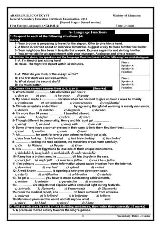 Secondary Three - Exams11
ARABREPUBLIC OF EGYPT Ministry of Education
General Secondary Education Certificate Examination, 2012
[Second Stage – Second session]
First Foreign Language: ENGLISH (2) Time: 3 Hours
A- Language Functions
1. Respond to each of the following situations: [4
marks]
1- Your brother is preparing to leave for the airport. Offer to give him a hand.
2- A friend is worried about an interview tomorrow. Suggest a way to make him/her feel better.
3- Your neighbour has been in hospital for a week. Express regret for not visiting him/her.
4- You arrive late for an appointment with your manager. Apologise and give a reason.
2. Mention the place, the speakers and the language function ineach of the following two mini-dialogues:
1- A: I’m tired of just sitting here!
B: Relax. The flight will depart within 40 minutes.
2- A: What do you think of the essay I wrote?
B: The first draft was not well-written.
A: What about the second draft?
B: It’s much better.
3. Choose the correct answer from a, b, c or d: [8marks]
1- Which model ……………540 kilometres per hour?
a) does go b) goes c) has gone d) going
2- My cousin made a …………… decision when he decided to give an hour a week to charity.
a) continuous b) conventional c) conscientious d) confidential
3- Climate scientists ended their …………… by agreeing that global warming is mainly man-made.
a) debates b) diabetes c) diagnosis d) decades
4- It’s more than 04 years …………… I travelled abroad.
a) while b) before c) when d) since
5- Though different in personality, Henry and his aunt get …………… .
a) out of b) on hard c) away with d) on well
6- Some drivers have a sat-nav system in their cars to help them find their best …………… .
a) root b) routine c) route d) rout
7- Ali …………… for work for over a year before he finally got a job.
a) has been looking b) had looked c) had been looking d) has looked
8- …………… seeing the road accident, the motorists drove more carefully.
a) On b) Without c) Despite d) Over
9- It is …………… for Egyptians to lose one of their unique monuments.
a) thinkable b) imaginable c) unthinkable d) understandable
10- Ramy has a broken arm; he …………… off his bicycle in the race.
a) can’t fall b) might fall c) must have fallen d) can’t have fallen
11- I’m going to …………… some information about space invasion from the internet.
a) download b) overload c) upload d) unload
12- A well-known …………… is opening a new gym downtown soon.
a) celerity b) certification c) celebration d) celebrity
13- To get a ……………, you have to make outstanding achievements.
a) motion b) mission c) permission d) promotion
14- …………… are objects that explode with a coloured light during festivals.
a) Artworks b) Fireworks c) Frameworks d) Glassworks
15- From the medical report, she …………… to have suffered from amnesia.
a) believed b) is believed c) is believing d) believes
16- Mahmoud promised he would not tell anyone what ……………said.
a) had I b) I had c) have I d) I have
4. Find the mistake in each of the following sentences, then write them correctly. [6 marks]
1- A precision moved slowly towards the king‟s palace.
Place :
Speaker A:
Speaker B:
Function:
Place :
Speaker A:
Speaker B:
Function:
 