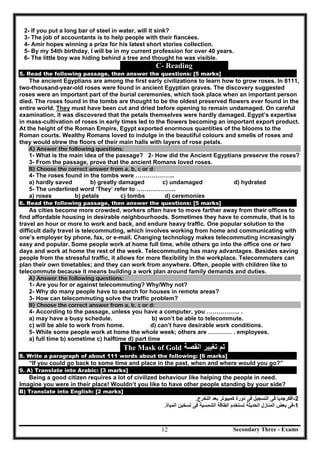 Secondary Three - Exams12
2- If you put a long bar of steel in water, will it sink?
3- The job of accountants is to help people with their fiancées.
4- Amir hopes winning a prize for his latest short stories collection.
5- By my 54th birthday, I will be in my current profession for over 40 years.
6- The little boy was hiding behind a tree and thought he was visible.
C- Reading
5. Read the following passage, then answer the questions: [5 marks]
The ancient Egyptians are among the first early civilizations to learn how to grow roses. In 8111,
two-thousand-year-old roses were found in ancient Egyptian graves. The discovery suggested
roses were an important part of the burial ceremonies, which took place when an important person
died. The roses found in the tombs are thought to be the oldest preserved flowers ever found in the
entire world. They must have been cut and dried before opening to remain undamaged. On careful
examination, it was discovered that the petals themselves were hardly damaged. Egypt’s expertise
in mass-cultivation of roses in early times led to the flowers becoming an important export product.
At the height of the Roman Empire, Egypt exported enormous quantities of the blooms to the
Roman courts. Wealthy Romans loved to indulge in the beautiful colours and smells of roses and
they would strew the floors of their main halls with layers of rose petals.
A) Answer the following questions:
1- What is the main idea of the passage? 2- How did the Ancient Egyptians preserve the roses?
3- From the passage, prove that the ancient Romans loved roses.
B) Choose the correct answer from a, b, c or d:
4- The roses found in the tombs were ………………..
a) hardly saved b) greatly damaged c) undamaged d) hydrated
5- The underlined word ‘They’ refer to ………………..
a) roses b) petals c) tombs d) ceremonies
6. Read the following passage, then answer the questions: [5 marks]
As cities become more crowded, workers often have to move farther away from their offices to
find affordable housing in desirable neighbourhoods. Sometimes they have to commute, that is to
travel an hour or more to work and back, and endure heavy traffic. One popular solution to the
difficult daily travel is telecommuting, which involves working from home and communicating with
one’s employer by phone, fax, or e-mail. Changing technology makes telecommuting increasingly
easy and popular. Some people work at home full time, while others go into the office one or two
days and work at home the rest of the week. Telecommuting has many advantages. Besides saving
people from the stressful traffic, it allows for more flexibility in the workplace. Telecommuters can
plan their own timetables; and they can work from anywhere. Often, people with children like to
telecommute because it means building a work plan around family demands and duties.
A) Answer the following questions:
1- Are you for or against telecommuting? Why/Why not?
2- Why do many people have to search for houses in remote areas?
3- How can telecommuting solve the traffic problem?
B) Choose the correct answer from a, b, c or d:
4- According to the passage, unless you have a computer, you …………….. .
a) may have a busy schedule. b) won’t be able to telecommute.
c) will be able to work from home. d) can’t have desirable work conditions.
5- While some people work at home the whole week; others are ………… . employees.
a) full time b) sometime c) halftime d) part time
The Mask of Gold ‫ﺍﻟﻘﺻﺔ‬ ‫ﺗﻐﻳﻳﺭ‬ ‫ﺗﻡ‬
8. Write a paragraph of about 111 words about the following: [6 marks]
“If you could go back to some time and place in the past, when and where would you go?”
9. A) Translate into Arabic: [3 marks]
Being a good citizen requires a lot of civilized behaviour like helping the people in need.
Imagine you were in their place! Wouldn’t you like to have other people standing by your side?
B) Translate into English: [2 marks]
-2‫ﺃﻓﻛﺭﺟﺩﻳﺎ‬‫ﻓﻰ‬‫ﺍﻟﺗﺳﺟﻳﻝ‬‫ﻓﻰ‬‫ﺩﻭﺭﺓ‬‫ﻛﻣﺑﻳﻭﺗﺭ‬‫ﺑﻌﺩ‬‫ﺍﻟﺗﺧﺭﺝ‬.
-1‫ﻓﻰ‬‫ﺑﻌﺽ‬‫ﺍﻟﻣﻧﺎﺯﻝ‬‫ﺍﻟﺣﺩﻳﺛﺔ‬‫ﺗﺳﺗﺧﺩﻡ‬‫ﺍﻟﻁﺎﻗﺔ‬‫ﺍﻟﺷﻣﺳﻳﺔ‬‫ﻓﻰ‬‫ﺗﺳﺧﻳﻥ‬‫ﺍﻟﻣﻳﺎﺓ‬.
 