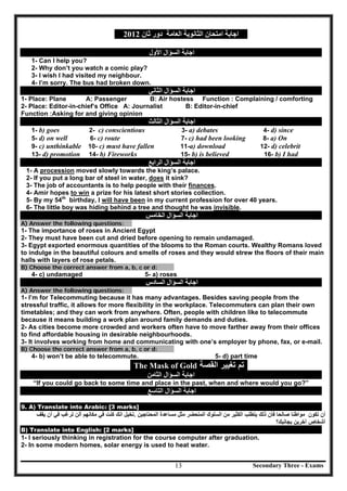 Secondary Three - Exams13
‫اﻟﻌﺎﻣﺔ‬ ‫اﻟﺜﺎﻧﻮﯾﺔ‬ ‫اﻣﺘﺤﺎن‬ ‫اﺟﺎﺑﺔ‬‫ﺛﺎن‬ ‫دور‬2012
‫اﻟﺴﺆال‬ ‫اﺟﺎﺑﺔ‬‫اﻷول‬
1- Can I help you?
2- Why don’t you watch a comic play?
3- I wish I had visited my neighbour.
4- I’m sorry. The bus had broken down.
‫اﻟﺴﺆال‬ ‫اﺟﺎﺑﺔ‬‫اﻟﺜﺎﻧﻲ‬
1- Place: Plane A: Passenger B: Air hostess Function : Complaining / comforting
2- Place: Editor-in-chief’s Office A: Journalist B: Editor-in-chief
Function :Asking for and giving opinion
‫اﻟﺴﺆال‬ ‫اﺟﺎﺑﺔ‬‫اﻟﺜﺎﻟﺚ‬
1- b) goes 2- c) conscientious 3- a) debates 4- d) since
5- d) on well 6- c) route 7- c) had been looking 8- a) On
9- c) unthinkable 10- c) must have fallen 11-a) download 12- d) celebrit
13- d) promotion 14- b) Fireworks 15- b) is believed 16- b) I had
‫اﻟﺴﺆال‬ ‫اﺟﺎﺑﺔ‬‫اﻟﺮاﺑﻊ‬
1- A procession moved slowly towards the king’s palace.
2- If you put a long bar of steel in water, does it sink?
3- The job of accountants is to help people with their finances.
4- Amir hopes to win a prize for his latest short stories collection.
5- By my 54th
birthday, I will have been in my current profession for over 40 years.
6- The little boy was hiding behind a tree and thought he was invisible.
‫اﻟﺴﺆال‬ ‫اﺟﺎﺑﺔ‬‫اﻟﺨﺎﻣﺲ‬
A) Answer the following questions:
1- The importance of roses in Ancient Egypt
2- They must have been cut and dried before opening to remain undamaged.
3- Egypt exported enormous quantities of the blooms to the Roman courts. Wealthy Romans loved
to indulge in the beautiful colours and smells of roses and they would strew the floors of their main
halls with layers of rose petals.
B) Choose the correct answer from a, b, c or d:
4- c) undamaged 5- a) roses
‫اﻟﺴﺆال‬ ‫اﺟﺎﺑﺔ‬‫اﻟﺴﺎدس‬
A) Answer the following questions:
1- I’m for Telecommuting because it has many advantages. Besides saving people from the
stressful traffic, it allows for more flexibility in the workplace. Telecommuters can plan their own
timetables; and they can work from anywhere. Often, people with children like to telecommute
because it means building a work plan around family demands and duties.
2- As cities become more crowded and workers often have to move farther away from their offices
to find affordable housing in desirable neighbourhoods.
3- It involves working from home and communicating with one’s employer by phone, fax, or e-mail.
B) Choose the correct answer from a, b, c or d:
4- b) won’t be able to telecommute. 5- d) part time
The Mask of Gold ‫ﺍﻟﻘﺻﺔ‬ ‫ﺗﻐﻳﻳﺭ‬ ‫ﺗﻡ‬
‫اﻟﺴﺆال‬ ‫اﺟﺎﺑﺔ‬‫اﻟﺜﺎﻣﻦ‬
“If you could go back to some time and place in the past, when and where would you go?”
‫اﻟﺴﺆال‬ ‫اﺟﺎﺑﺔ‬‫اﻟﺘﺎﺳﻊ‬
9. A) Translate into Arabic: [3 marks]
‫ﺗﻛﻭﻥ‬ ‫ﺃﻥ‬‫ﺻﺎﻟﺣ‬ ‫ﻣﻭﺍﻁﻧﺎ‬‫ﺎ‬‫ﺫﻟﻙ‬ ‫ﻓﺄﻥ‬‫ﻣﻥ‬ ‫ﺍﻟﻛﺛﻳﺭ‬ ‫ﻳﺗﻁﻠﺏ‬‫ﺍﻟﻣﺗﺣﺿﺭ‬ ‫ﺍﻟﺳﻠﻭﻙ‬‫ﻣﺛﻝ‬‫ﻣﺳﺎﻋﺩﺓ‬‫ﺍﻟﻣﺣﺗﺎﺟﻳﻥ‬.‫ﺗﺧﻳﻝ‬‫ﻛﻧﺕ‬ ‫ﺍﻧﻙ‬‫ﻣﻛﺎﻧﻬﻡ‬ ‫ﻓﻲ‬‫ﺃﻟ‬‫ﻥ‬‫ﻓﻲ‬ ‫ﺗﺭﻏﺏ‬‫ﺃﻥ‬‫ﻳﻘﻑ‬
‫ﺁﺧﺭﻳﻥ‬ ‫ﺃﺷﺧﺎﺹ‬‫ﺑﺟﺎﻧﺑﻙ؟‬
B) Translate into English: [2 marks]
1- I seriously thinking in registration for the course computer after graduation.
2- In some modern homes, solar energy is used to heat water.
 