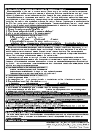 Secondary Three - Exams15
5) Read the following passage, then answer the questions: ( 4 marks)
Many people like to take part in extreme sports. These sports are thrilling but can be dangerous.
They require skill and technique and a sense of adventure. Extreme sports started long ago. Hang-
gliding, skydiving and hot-air ballooning are just three of the many extreme sports practised.
Hot-air Ballooning is recognised as a sport in 1960. The huge multicolour balloon has been made
from nylon and is lifted into the sky by controlling the air inside the balloon. To make the balloon
go higher, the balloon pilot blasts hot air inside the balloon. Bottled Propane gas is used to heat the
air. This fuel can be turned off and on by the balloonist .To make the balloon descend, the air has to
be left to cool. A basket, which holds the balloonist and passengers, is attached to the balloon by wires.
A. . Give short answers to the following questions:
1- Do you like extreme sports? Why/Why not?
2- What does a balloonist do to lift or descend a balloon?
3- why is hot-air ballooning one of the extreme sports?
B. Choose the correct answer from a, b. cord:
4- The air gets hot or cool b the . ..........
a) skill b) wires c) balloonist d) basket
5- According to the passage, the basket carries................ ..
a) balloon pilot b) passengers c) passengers and pilots d) multicolour balloons
6) Read the following passage, then answer the questions: ( 4 marks)
Many unusual weather phenomena include lightening, droughts, and floods. Lightening occurs
when thunderstorms form in clouds, these contain drops of water and fragments of ice which rub
and hit to form electricity which travels through the air causing lightning. The temperature of
lightning can be hotter than that of the sun. Lightning is very dangerous. It may strike mountains,
people, and buildings. It also causes trees to fall, or catch fire.
A drought occurs when not enough rain falls. It happens when weather is hot and water is
quickly evaporated in dry areas of land. Droughts can cause loss of topsoil and damage of crops.
They can result in famine, diseases and wildfires. Floods are formed when big waves are rolled on
dry places. They occur when it rains more than the land can handle. Floods can make people drown
and die, and may destroy many homes.
A. Give short answers to the following questions
1- What causes droughts? Give two reasons.
2- Mention three effects of a drought on man and environment.
3- According to the passage, how is electricity formed?
B. Choose the correct answer from a, b. c or d:
4- Floods are caused when ............. ........ .
a) dry areas of land roll b) not enough rain falls c) people drown and die d) land cannot absorb rain
5- The underlined word that refers to the . ...........
a) lightening b) temperature c) air d) electricity
7) A. Answer the following questions: (4 marks)
1- What reason did Rassendyll give Princess Flavia for leaving Strelsau?
2- Why did Rassendyll kill Max Holf? 3- What did Sapt plan to do if the real king died?
4- Rassendyll and Sapt needed a permit to leave the city. Why?
B. Read the following quotation and then answer the questions: ( 3 marks )
"It's good to meet your cousin! You must forgive me if I seemed surprised, as it isn't every day that you
see your double!"
1- Who said this to whom? 2- Where was it said? 3- Why was the speaker surprised?
C. Find the mistake in each sentence and correct it: . (2 marks)
1 Michael rides through the poor part of town without a close guard.
2- Rassendyll asked Strakencz to kill Flavia and not to allow any of the Duke's men to visit her.
8) 'Write a paragraph of about 100 words about: ( 6 marks )
The different ways people can do to save energy
A. Translate into Arabic (3 marks)
To make paper from wood, logs are broken into small pieces which are mixed with chemicals and
then bleached. Water is removed from the mixture, which then passes through hot rollers to
produce dry paper.
B. Translate into English
1-‫ﺍﻟﻌﻣﻼﻗﺔ‬ ‫ﺍﻟﻁﺎﻗﺔ‬ ‫ﻣﺣﻁﺎﺕ‬ ‫ﺑﻌﺽ‬ ‫ﻓﻲ‬ ‫ﺍﻟﻛﻬﺭﺑﺎء‬ ‫ﻟﺗﻭﻟﻳﺩ‬ ‫ﺍﻟﺷﻣﺳﻳﺔ‬ ‫ﺍﻟﻁﺎﻗﺔ‬ ‫ﺗﺳﺗﺧﺩﻡ‬.
2-‫ﻋ‬‫ﺍﻟﻘﺎﻫﺭﺓ؟‬ ‫ﺇﺳﺗﺎﺩ‬ ‫ﺇﻟﻰ‬ ‫ﻟﻠﻭﺻﻭﻝ‬ ‫ﻁﺭﻳﻖ‬ ‫ﺍﻗﺻﺭ‬ ‫ﺇﻟﻰ‬ ‫ﺗﺭﺷﺩﻧﻲ‬ ‫ﺃﻥ‬ ‫ﻳﻣﻛﻧﻙ‬ ‫ﻫﻝ‬ ‫ﻔﻭﺍ‬
 