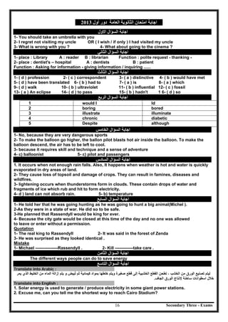 Secondary Three - Exams16
‫اﻟﻌﺎﻣﺔ‬ ‫اﻟﺜﺎﻧﻮﯾﺔ‬ ‫اﻣﺘﺤﺎن‬ ‫اﺟﺎﺑﺔ‬‫أول‬ ‫دور‬2013
‫اﻟﺴﺆال‬ ‫اﺟﺎﺑﺔ‬‫اﻻول‬
1- You should take an umbrella with you
2- I regret not visiting my uncle OR ( I wish / if only ) I had visited my uncle
3- What is wrong with you ? 4- What about going to the cinema ?
‫اﻟﺴﺆال‬ ‫اﺟﺎﺑﺔ‬‫اﻟﺜﺎﻧﻲ‬
1- place : Library A : reader B : librarian Function : polite request - thanking -
2- place : dentist's – hospital A : dentists B : patient
Function : Asking for information - giving information / inquiring ......
‫اﻟﺴﺆال‬ ‫اﺟﺎﺑﺔ‬‫اﻟﺜﺎﻟﺚ‬
1- ( d ) profession 2- ( c ) correspondent 3- ( a ) distinctive 4- ( b ) would have met
5- ( d ) have been translated 6- ( b ) had to 7- ( a ) is 8- ( a ) which
9- ( d ) walk 10- ( b ) ultraviolet 11- ( b ) influential 12- ( c ) fossil
13- ( a ) An eclipse 14- ( d ) to pass 15- ( b ) hadn't 1 6- ( d ) so
‫اﻟﺴﺆال‬ ‫اﺟﺎﺑﺔ‬‫اﻟﺮﺑﻊ‬
1 would I ld
boring2 bored
illustrate3 illuminate
4 chronic diabetic
‫اﻟﺴﺆال‬ ‫اﺟﺎﺑﺔ‬‫اﻟﺨﺎﻣﺲ‬
Despite although
1- No, because they are very dangerous sports
2- To make the balloon go higher, the ballon pilot blasts hot air inside the balloon. To make the
balloon descend, the air has to be left to cool.
3- because it requires skill and technique and a sense of adventure
4- c) balloonist 5- c) pilot and passengers
‫اﻟﺴﺆال‬ ‫اﺟﺎﺑﺔ‬‫اﻟﺴﺎدس‬
1. It occurs when not enough rain falls. Also, It happens when weather is hot and water is quickly
evaporated in dry areas of land.
2- They cause loss of topsoil and damage of crops. They can result in famines, diseases and
wildfires.
3- lightening occurs when thunderstorms form in clouds. These contain drops of water and
fragments of ice which rub and hit to form electricity.
4- d ) land can not absorb rain. 5- b) temperature
‫اﻟﺴﺆال‬ ‫اﺟﺎﺑﺔ‬‫اﻟﺴﺎﺑﻊ‬
1- He told her that he was going hunting as he was going to hunt a big animal(Michel ).
2-As they were in a state of war. He did so to be safe.
3-He planned that Rassendyll would be king for ever.
4- Because the city gate would be closed at this time of the day and no one was allowed
to leave or enter without a permission.
Quotation
1- The real king to Rassendyll 2- It was said in the forest of Zenda
3- He was surprised as they looked identical .
Mistake
1- Michael ----------------Rassendyll . 2- Kill -------------take care .
‫اﻟﺴﺆال‬ ‫اﺟﺎﺑﺔ‬‫اﻟﺜﺎﻣﻦ‬
The different ways people can do to save energy
‫اﻟﺴﺆال‬ ‫اﺟﺎﺑﺔ‬‫اﻟﺘﺎﺳﻊ‬
Translate into Arabic :
‫ﻣﻥ‬ ‫ﺍﻟﻭﺭﻕ‬ ‫ﺗﺻﻧﻳﻊ‬ ‫ﻟﻳﺗﻡ‬‫ﺍﻟﺧﺷﺑﻳﺔ‬ ‫ﺍﻟﻘﻁﻊ‬ ‫ﺗﻁﺣﻥ‬ ، ‫ﺍﻟﺧﺷﺏ‬‫ﺇﻟﻰ‬‫ﺛﻡ‬ ‫ﻛﻳﻣﺎﺋﻳﺔ‬ ‫ﺑﻣﻭﺍﺩ‬ ‫ﺧﻠﻁﻬﺎ‬ ‫ﻭﻳﺗﻡ‬ ‫ﺻﻐﻳﺭﺓ‬ ‫ﻗﻁﻊ‬‫ﺗ‬ُ‫ﻳﺗﻡ‬ ‫ﻭ‬ ‫ﺑﻳﺽ‬‫ﺇﺯﺍﻟﺔ‬‫ﺍﻟﺧﻠﻳﻁ‬ ‫ﻣﻥ‬ ‫ﺍﻟﻣﺎء‬‫ﺍﻟﺫﻱ‬‫ﻳﻣﺭ‬
‫ﺧ‬‫ﺳﺎﺧﻧﺔ‬ ‫ﺍﺳﻁﻭﺍﻧﺎﺕ‬ ‫ﻼﻝ‬‫ﻹﻧﺗﺎﺝ‬‫ﺍﻟﻭﺭﻕ‬‫ﺍﻟﺟﺎﻑ‬.
Translate into English :
1. Solar energy is used to generate / produce electricity in some giant power stations.
2. Excuse me, can you tell me the shortest way to reach Cairo Stadium?
5
 