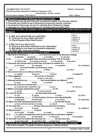 Secondary Three - Exams17
ARABREPUBLIC OF EGYPT Ministry of Education
General Secondary Education Certificate Examination, 2013
[Second Stage – Second session]
First Foreign Language: ENGLISH (2) Time: 3 Hours
1- Respond to each of the following situations (4 marks)
1- A friend asks you why you have such an expensive mobile. You have two reasons.
2- Persuade your brother to go to Alexandria to spend the summer vacations.
3- An American friend asks you how to celebrate Sham El-Nessim in Egypt.
4- Apologize to a friend who invited you to a birthday party you didn't go to.	
2) ention the place, the speakers and the language function in each of the following two mini-M
dialogues:
	
1- A: Well, we're pleased with your application.
B: Thank you so much. When will I start?
A: First of August at Beni Sweif branch.
2- A: May I be of any help to you?
B: Could you give these notebooks to your classmates?
A: With pleasure. Are these our homework notebooks?
B: That's right. Yours was excellent.
3) Choose the correct answer from a, b, c and d:
1- My friend is thinking of ……………… on a finance course at the Business College.
a) applying b) joining c) enrolling d) entering
2- He ………………… a geologist when he leaves university. This is his plan.
a) will become b) is going to become c) is becoming d) becomes
3- Someone who travels daily to work from one place to another is a …………
a) consumer b) commuter c) competitor d) coordinator
4- ………………… you work harder, you'll fail your exam.
a) If b) As c) When d) Unless
5- One cannot drive a car without a driving …………………
a) seatbelt b) licence c) leisure d) safeguard
6- They suggested ………………… for a picnic in the park.
a) to go b) goesc) has gone d) going
7- Although the twins are …………………, their personalities are different.
a) same b) like c) common d) alike
8- If you had come five minutes later, I …………………
a) would leaveb) would have left c) leave d) will leave
9- Millions of people watched the rocket ………………… on TV.
a) set off b) startc) launch d) eruption
10- I met the doctor ………………… car was stolen last week.
a) who b) whom c) whose d) which
11- She is reading the ………… of Taha Hussein. He has a very interesting life.
a) biography b) blackmail c) ceremony d) celebration
12- Mona was tired yesterday because she ………………… for the test all day.
a) had revised b) had been revising c) revised d) revising
13- The king took ………………… of those who accused him of treason.
a) revenge b) treaty c) bravery d) confidence
14- Most furniture ………………… of wood.
a) are made b) make c) is made d) makes
15- A …….. is a piece of equipment used to send out radio or television signals.
a) transaction b) transmitter c) transistor d) transplant
16- She didn't see her brother this morning. He …………… the flat very early.
a) must have left b) can't have left c) must leave d) can't leave
4) Find the mistake in each of the following sentences, then write them correctly:
1- He is fast in English. He speaks it without stopping or making mistakes.
Place :
Speaker A:
Speaker B:
Function:
Place :
Speaker A:
Speaker B:
Function:
 