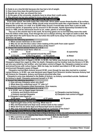 Secondary Three - Exams18
2- Huda is on a low-fat diet because she has lost a lot of weight.
3- How many time does the performance last?
4- Despite we ran fast, we missed the train.
5- At the gate of the university, students have to show their credit cards.
6- She phoned me but she wanted to know where we can meet.
5) Read the following passage, then answer the questions:
From outer space, the earth looks like a blue ball. Since water covers three-fourths of its surface,
blue is the colour we see most. White clouds wrap around the earth like a light blanket. The earth is
shaped like a sphere, or a ball. It is 25,000 miles around. It would take more than a year to walk
around the planet. A spaceship can fly around it in 90 minutes. Apollo Spaceship travelled to the
moon in 1969, and its astronauts found no air, water, plants or animals there.
The sun is the closest star to the earth. Its burning gases are so hot that they warm the earth
from 93 million miles away. Even though the sun is always shining, the night on earth is dark. We
see light when the earth faces the sun, but when the earth turns away from the sun, it faces the
darkness od space.
A. Answer the following questions:
1- What causes darkness on the earth?
2- Why do we see the blue colour when looking at the earth from outer space?
3- What did man discover on the surface of the moon?
B. Choose the correct answer from a, b, c or d:
4- The underlined word there refers to …………………
a) water b) air c) moon d) spaceship
5- ……………… cover and spread around the earth.
a) Clouds b) Burning gases c) The planet d) Water
6) Read the following passage, then answer the questions:
Cleopatra was born in Egypt in 69 BC. In 58 BC, her father was forced to leave the throne, but
Cleopatra helped him regain it. After his death, Cleopatra and her brother took the throne in 51 BC,
yet she was exiled by her brother, who had taken control of Egypt. So, Cleopatra created an army
and joined forces with Julius Caesar. With his help, her brother was killed in 47 BC and Caesar
pronounced Cleopatra queen of Egypt.
Cleopatra married Mark Antony around 35 BC, even though he was also married to a woman
named Octavia. In 35 BC, war was declared upon Egypt from Octavia's brother because Antony had
left Octavia for Cleopatra. Antony and Octavia divorced after that.
Cleopatra's army was defeated in the Battle of Actium, so Antony committed suicide. Saddened
by Antony's death, Cleopatra poisoned herself in 31 BC.
A. Answer the following questions:
1- How old was Cleopatra when she died?
2- What does the underlined word "it" refer to?
3- Antony and Cleopatra killed themselves. Give reasons.
B. Choose the correct answer from a, b, c or d:
4- In 32 BC, war on Egypt began because ………………
a) Antony and Octavia divorced b) Cleopatra married Antony
c) Antony married Cleopatra d) Cleopatra had control of Egypt
5- Cleopatra ruled Egypt for ………………
a) 58 years b) 47 years c) 31 years d) 16 years
A. Answer the following questions:
1- Sapt brought news of the real king. What was it?
2- Why did Rassendyll and Sapt send Johann back to the castle?
3- What did Fritz do while Sapt and Rassendyll went to Zenda?
4- Why was Antoinette de Mauban being kept as a prisoner of the Duke?
B. Read the following quotation, then answer the questions:
"Of course it's a risk, but we must have a King in Strelsau, or the city will belong to Michael within
twenty-four hours. You must do it, for Ruritania!"
1- Who said this to whom? 2- Where was it said?
3- What does the speaker mean by the word "risk"?
 