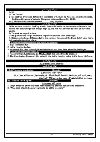 Secondary Three - Exams20
‫اﻟﺴﺆال‬ ‫اﺟﺎﺑﺔ‬‫اﻟﺴﺎدس‬
1- 38
2- The Throne
3- Cleopatra's army was defeated in the Battle of Actium, so Antony committed suicide.
Saddened by Antony's death, Cleopatra poisoned herself in 31 BC.
4- a) Antony and Octavia divorced 5- d) 16 years
‫اﻟﺴﺆال‬ ‫اﺟﺎﺑﺔ‬‫اﻟﺴﺎﺑﻊ‬
1- He became sure that the king was in the castle as the three men were always in the
castle. The drawbridge was always kept up. No one was allowed to enter or leave the
castle.
2- To work as a spy for them.
3- He guarded the king’s bed room to prevent anyone from entering it.
4- Because she helped Rassendyll in the summer house and the Duke didn’t want her to
tell anybody about his plans.
B) Read the following quotation, then answer the questions:
1- Sapt to Rassendyll.
2- In the Hunting Lodge.
3- He meant that their plan might be discovered and their lives would be in danger
C) Find the mistake and correct it:-
1- Rassendyll and Antoinette De Mauban took the same train to Dresden.
2- The King invites Rassendyll to eat with him in the hunting lodge in the forest of Zenda.
‫اﻟﺴﺆال‬ ‫اﺟﺎﺑﺔ‬‫اﻟﺜﺎﻣﻦ‬
( Students’ own answer)
‫اﻟﺴﺆال‬ ‫اﺟﺎﺑﺔ‬‫اﻟﺘﺎﺳﻊ‬
10-A)-Translate into Arabic: (3 marks)
( Answers will vary)
‫ﻣﻮﻗ‬ ‫ﺳﻤﺒﻞ‬ ‫اﺑﻮ‬ ‫ﻣﺪﯾﻨﺔ‬ ‫ﺗﻌﺪ‬ ‫اﺳﻮان‬ ‫ﺟﻨﻮب‬ ‫ﻓﻔﻲ‬ ، ‫اﻟﻤﺬھﻠﺔ‬ ‫اﻟﻘﺪﯾﻤﺔ‬ ‫اﻟﮭﻨﺪﺳﯿﺔ‬ ‫اﻷﻋﻤﺎل‬ ‫ﻣﻦ‬ ‫اﻟﻜﺜﯿﺮ‬ ‫ﻟﺪﯾﮭﺎ‬ ‫ﻣﺼﺮ‬ ‫ان‬‫ﻌﺎ‬
‫ﻧﺤ‬ ‫ﺗﻢ‬ ‫ﻗﺪ‬ ‫ھﻤﺎ‬ ‫و‬ ، ‫ﻟﻤﻌﺒﺪﯾﻦ‬‫ﺘ‬‫ﻋﺎم‬ ‫ﺻﺨﺮي‬ ‫ﻣﻨﺤﺪر‬ ‫ﻓﻲ‬ ‫ﮭﻤﺎ‬1250‫اﻟﻤﯿﻼد‬ ‫ﻗﺒﻞ‬
B)-Translate into English: (2 marks)
(Answers will vary)
1- Large amounts of money does not necessarily provide solutions to problems
2 - What kind of activities do you like to do at the weekend?
 
