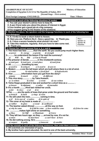 Secondary Three - Exams21
ARABREPUBLIC OF EGYPT Ministry of Education
Completion of Egyptian G.S.C.E in The Republic of Sudan, 2011
[Second Stage – First session]
First Foreign Language: ENGLISH (2) Time: 3 Hours
1- Respond to each of the following situations (4 marks)
1- You ask your doctor's advice how to keep fit.
2- A pen friend asks you about the places of interest in Egypt.
3-Your brother got a good job at a big company.
4-You suggest going to the theatre at the weekend.
2- Mention the place. the speakers and the language functions in each of the following two
mini-dialogues:
1- A: I'd like to book a return ticket to Aswan.
B: Here you are. Platform No.5 . Have a good trip. A: Thank you.
2- A: I have a severe headache what should I do now?
B: Take this medicine, regularly. And you have to take some rest.
A: Thank you.
3) Choose the correct answer from a, b, c and d:
1- The moon has less ............than the earth. So you could jump much higher there.
a) power b) energy c) gravity d) strength
2-............he understand the lesson if he read the summary?
a) Will b) Did c) Can d) Would
3-The prisoner of Zenda ...............in the nineteenth-century.
a) took part b) took turn c) took place d) took form
4- Ali ...................travelling by sea.
a) used to b) using to c) is used to d) uses to
5- Modern ........s are the tall tower which are built where there is a lot of wind.
a) waste b) wind turbine c) fossil fuel d) hydroelectric
6- How ...............information have you got from the story?
a)many b) much c) lots d) different
7- This nice story............ .....by Taha Hussein.
a) is written b) writes c) wrote d) was written
8- Yehia Haqqi graduated in law and worked for a short time as a ............ .
a) lawyer b) diplomat c) sailor d) journalist
9- It's a month ..........Hind last visited her uncle.
a) for b) since c) of d) to
10The ..........are the parts of trees that grow under the ground and find water.
a) branch b) bark c) rings d) roots
11- He will catch the train, ................ coming in time.
a) if b) in case of c) unless d) in spite of
12- The cover of my book is made of ...................... .
a) rubber b) glass c) wood d) cardboard
13- The teacher asked Ahmed ...................all the way on foot.
a) why he came b) if did he come c) how would he come d) if does he come
14- .................makes light shine on something.
a) Bass b) Cliff c) Illuminate d) Carve
15- They left two hours ago, so they ......arrived by now. It's not far.
a) must b) must have c) can't have d) have
16- He did nothing wrong. He's ....................... .
a) suspect b) guilty c) innocent d) sensible
Find the mistake in each of the following sentences, then write them correctly:
1- All scientists are interested of space.
2- My brother had a good educated. He went to one of the best university.
Place :
Speaker A:
Speaker B:
Function:
 