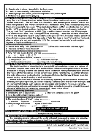 Secondary Three - Exams22
3- Despite she is clever, Mona fell in the final exam.
4- I went to the university to buy some medicine.
5- Before you go to London, you should practise to speak English.
6- My father is a good tennis playing.
Read the following passage , then answer the questions:
Amy Tan is a Chinese American writer. She writes about the lives of second - generation
Chinese Americans. She was born in California in 1952, several years after her mother and
father immigrated to San Francisco from China. Her father, John, was an electrical engineer.
When Amy was eight, her essay, "What the Library Means to Me," won first prize. Her father
died in 1967 from brain trouble as her brother. Tan has written several novels, including
"The joy Luck Club", published in 1989. This novel has been translated into 35 languages.
"The Kitchen God's Wife" and "Saving fish from drowning". These deal with the difficulties
mothers and daughters have in truly understanding one another. She also wrote a collection
of non-fiction essays entitled The Opposite of Fate. Tan lives in New York with her husband,
a lawyer whom she met and married in 1974. Tan received her bachelor's and master's
degrees in English and linguistics.
Answer the following questions:
1- Where were Amy Tan's parents born? 2-What did she do when she was eight?
3- How did her father meet his end?
Choose the correct answer from a. b. c or d:
4- Amy Tan was married when she was ........................... .
a) 25 b) 52 c) 22 d) 74
5- The underlined word (This ) refers to ...................... .
a) The joy Luck Club b) The kitchen God's wife
c) The hundred secret senses d) Saving Fish From Drowning
Read the following passage, then answer the questions:
The basic function of education is to teach children knowledge, values and pattern of
behaviour they will need in the adult world and will move from one generation to another.
Education is largely informal that occurs within the family. Family members teach children
the values of their society as well as certain basic skills. Parents may teach their children
the skills of cooking, food gathering , hunting and fishing. By this way Children learn the
way of society by participating in adult activities.
Formal education which involves instruction by specially trained teachers who follow
officially recognized policies, is called schooling. Schools fulfill this function through a set
of courses that include such subjects as languages and literature, history, geography,
mathematics, science and foreign languages. Also schools develop the critical thinking of
students' skills that are necessary to meet their needs in the future.
Answer the following questions:
1- What is the aim of education? 2- How will schools achieve its goal?
3- How do children learn from societies?
Choose the correct answer from a. b, c or d:
4- The underlined word "their" refers to............. .
a) members b) parents c) students d) teachers
5- This passage mentioned ....... types of education .
a) two b) three c) one d) four
The Mask of Gold ‫ﺍﻟﻘﺻﺔ‬ ‫ﺗﻐﻳﻳﺭ‬ ‫ﺗﻡ‬
Write a paragraph of about 100 words about:
" The importance of Reading."
a- Translate into Arabic:
Co- operation among nations of the world will result in spreading peace and security.
They should help each other to improve the living conditions of their people.
b- Translate into English:
‫ا‬ ‫ﻧﻨﺸﻲء‬ ‫أن‬ ‫ﯾﺠﺐ‬‫اﻟﻮاﻟﺪﯾﻦ‬ ‫اﺣﺘﺮام‬ ‫و‬ ‫اﻟﻮطﻦ‬ ‫ﺣﺐ‬ ‫ﻋﻠﻲ‬ ‫ﻷطﻔﺎل‬
 