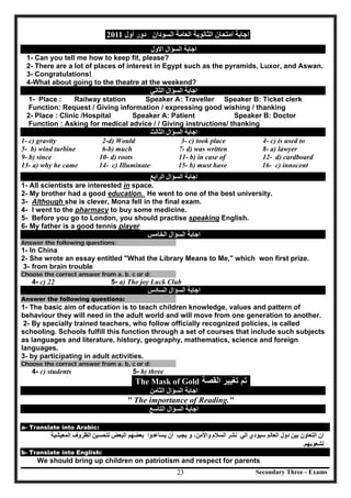 Secondary Three - Exams23
‫اﻟﻌﺎﻣﺔ‬ ‫اﻟﺜﺎﻧﻮﯾﺔ‬ ‫اﻣﺘﺤﺎن‬ ‫اﺟﺎﺑﺔ‬‫اﻟﺴﻮدان‬‫أول‬ ‫دور‬2011
‫اﻟﺴﺆال‬ ‫اﺟﺎﺑﺔ‬‫اﻻول‬
1- Can you tell me how to keep fit, please?
2- There are a lot of places of interest in Egypt such as the pyramids, Luxor, and Aswan.
3- Congratulations!
4-What about going to the theatre at the weekend?
‫اﻟﺴﺆال‬ ‫اﺟﺎﺑﺔ‬‫اﻟﺜﺎﻧﻲ‬
1- Place : Railway station Speaker A: Traveller Speaker B: Ticket clerk
Function: Request / Giving information / expressing good wishing / thanking
2- Place : Clinic /Hospital Speaker A: Patient Speaker B: Doctor
Function : Asking for medical advice / / Giving instructions/ thanking
‫اﻟﺴﺆال‬ ‫اﺟﺎﺑﺔ‬‫اﻟﺜﺎﻟﺚ‬
1- c) gravity 2-d) Would 3- c) took place 4- c) is used to
5- b) wind turbine 6-b) much 7- d) was written 8- a) lawyer
9- b) since 10- d) roots 11- b) in case of 12- d) cardboard
13- a) why he came 14- c) Illuminate 15- b) must have 16- c) innocent
‫اﻟﺴﺆال‬ ‫اﺟﺎﺑﺔ‬‫اﻟﺮاﺑﻊ‬
1- All scientists are interested in space.
2- My brother had a good education. He went to one of the best university.
3- Although she is clever, Mona fell in the final exam.
4- I went to the pharmacy to buy some medicine.
5- Before you go to London, you should practise speaking English.
6- My father is a good tennis player
‫اﻟﺴﺆال‬ ‫اﺟﺎﺑﺔ‬‫اﻟﺨﺎﻣﺲ‬
Answer the following questions:
1- In China
2- She wrote an essay entitled "What the Library Means to Me," which won first prize.
3- from brain trouble
Choose the correct answer from a. b. c or d:
4- c) 22 5- a) The joy Luck Club
‫اﻟﺴﺆال‬ ‫اﺟﺎﺑﺔ‬‫اﻟﺴﺎدس‬
Answer the following questions:
1- The basic aim of education is to teach children knowledge, values and pattern of
behaviour they will need in the adult world and will move from one generation to another.
2- By specially trained teachers, who follow officially recognized policies, is called
schooling. Schools fulfill this function through a set of courses that include such subjects
as languages and literature, history, geography, mathematics, science and foreign
languages.
3- by participating in adult activities.
Choose the correct answer from a. b, c or d:
4- c) students 5- b) three
The Mask of Gold ‫ﺍﻟﻘﺻﺔ‬ ‫ﺗﻐﻳﻳﺭ‬ ‫ﺗﻡ‬
‫اﻟﺴﺆال‬ ‫اﺟﺎﺑﺔ‬‫اﻟﺜﺎﻣﻦ‬
" The importance of Reading."
‫اﻟﺴﺆال‬ ‫اﺟﺎﺑﺔ‬‫اﻟﺘﺎﺳﻊ‬
a- Translate into Arabic:
‫اﻟﺘﻌﺎون‬ ‫ان‬‫ﺑﯿﻦ‬‫اﻟﻌﺎﻟﻢ‬ ‫دول‬‫ﺳﯿ‬‫ﺆدي‬‫اﻟﻲ‬‫ﻧﺸﺮ‬‫اﻟﺴﻼم‬‫واﻷﻣﻦ‬‫ﯾﺠﺐ‬ ‫و‬ ،‫أن‬‫ﯾ‬‫ﺴﺎﻋﺪ‬‫وا‬‫ﺑﻌﻀ‬‫ﮭﻢ‬‫اﻟﺒﻌﺾ‬‫ﻟﺘﺤﺴﯿﻦ‬‫اﻟﻤﻌﯿﺸﯿﺔ‬ ‫اﻟﻈﺮوف‬
‫ﻟﺸﻌﻮﺑﮭ‬‫ﻢ‬.
b- Translate into English:
We should bring up children on patriotism and respect for parents
 