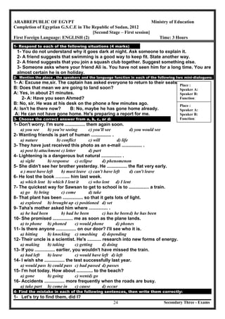 Secondary Three - Exams24
ARABREPUBLIC OF EGYPT Ministry of Education
Completion of Egyptian G.S.C.E in The Republic of Sudan, 2012
[Second Stage – First session]
First Foreign Language: ENGLISH (2) Time: 3 Hours
1- Respond to each of the following situations (4 marks)
1- You do not understand why it goes dark at night. Ask someone to explain it.
2- A friend suggests that swimming is a good way to keep fit. State another way.
2- A friend suggests that you join a squash club together. Suggest something else.
3- Someone asks where your friend Ali is. You have not seen him for a long time. You are
almost certain he is on holiday.
2- Mention the place , the speakers and the language function in each of the following two mini-dialogues:
1- A: Excuse me,sir. The captain has asked everyone to return to their seats.
B: Does that mean we are going to land soon?
A: Yes, in about 21 minutes.
2- A: Have you seen Ahmed?
B: No, sir. He was at his desk on the phone a few minutes ago.
A: Isn't he there now? B: No, maybe he has gone home already.
A: He can not have gone home. He's preparing a report for me.
3- Choose the correct answer from a, b, c, or d:
1- Don't worry. I'm sure ................ them again soon.
a) you see b) you're seeing c) you'll see d) you would see
2- Wanting friends is part of human ................ .
a) nature b) conflict c) will d) life
3- They have just received this photo as an e-mail ................ .
a) post b) attachment c) letter d) part
4- Lightening is a dangerous but natural ................ .
a) sight b) response c) eclipse d) phenomenon
5- She didn't see her brother yesterday. He ................ the flat very early.
a ) must have left b) must leave c) can't have left d) can't leave
6- He lost the book …….... him last week.
a) which lent b) which I lent it c) who lent d) I lent
7- The quickest way for Sawsan to get to school is to ................ a train.
a) go b) bring c) come d) take
8- That plant has been ................ so that it gets lots of light.
a) explored b) brought up c) positioned d) set
9- Taha's mother asked him where ............... .
a) he had been b) had he been c) has he beend) he has been
10- She promised ................ me as soon as the plane lands.
a) to phone b) phoned c) would phone d) phones
11- Is there anyone ................ on our door? I'll see who it is.
a) hitting b) knocking c) smashing d) depending
12- Their uncle is a scientist. He's ........... research into new forms of energy.
a) making b) taking c) getting d) doing
13- If you ................ earlier, you wouldn't have missed the train.
a) had left b) leave c) would have left d) left
14- I wish she ................ the test successfully last year.
a) would pass b) could pass c) had passed d) passes
15- I'm hot today. How about ............. to the beach?
a) gone b) going c) wentd) go
16- Accidents ................ more frequently when the roads are busy.
a) take part b) come in c) cause d) occur
4- Find the mistake in each of the following sentences, then write them correctly:
1- Let's try to find them, did I?
Place :
Speaker A:
Speaker B:
Function:
Place :
Speaker A:
Speaker B:
Function:
 
