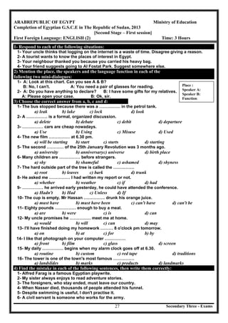Secondary Three - Exams27
ARABREPUBLIC OF EGYPT Ministry of Education
Completion of Egyptian G.S.C.E in The Republic of Sudan, 2013
[Second Stage – First session]
First Foreign Language: ENGLISH (2) Time: 3 Hours
1- Respond to each of the following situations:
1- Your uncle thinks that logging on the internet is a waste of time. Disagree giving a reason.
2- A tourist wants to know the places of interest in Egypt.
3- Your neighbour thanked you because you carried his heavy bag.
4- Your friend suggests going to Al Fostat Park. Suggest somewhere else.
2) Mention the place, the speakers and the language function in each of the
following two mini-dialogues:
1- A: Look at this chart. Can you see A & B?
B: No, I can't. A: You need a pair of glasses for reading.
2- A: Do you have anything to declare? B: I have some gifts for my relatives.
A: Please open your case. B: Ok, sir.
3) Choose the correct answer from a, b, c and d:
1- The bus stopped because there was a …………… in the petrol tank.
a) leak b) lake c) lock d) look
2- A …………… is a formal, organized discussion.
a) delete b) debate c) debit d) departure
3- …………… cars are cheap nowadays.
a) Use b) Using c) Misuse d) Used
4- The new film …………… at 6.30 pm.
a) will be starting b) start c) starts d) starting
5- The second ………… of the 25th January Revolution was 3 months ago.
a) university b) anniversaryc) universe d) birth place
6- Many children are …………… before strangers.
a) shy b) shameful c) ashamed d) shyness
7- The hard outside part of the tree is called the ……………
a) root b) leaves c) bark d) trunk
8- He asked me …………… I had written my report or not.
a) whether b) weather c) if d) had
9- …………… he arrived early yesterday, he could have attended the conference.
a) Hadn't b) Had c) Unless d) If
10- The cup is empty. Mr Hassan …………… drunk his orange juice.
a) must have b) must have been c) can't have d) can't be
11- Eighty pounds …………… enough to buy a meal.
a) are b) were c) is d) can
12- My uncle promises he …………… meet me at home.
a) would b) will c) can d) may
13- I'll have finished doing my homework ……… 8 o'clock pm tomorrow.
a) on b) at c) for b) by
14- I like that photograph on your computer ……………
a) front b) film c) glass d) screen
15- My daily …………… begins when my alarm clock goes off at 6.30.
a) routine b) custom c) red tape d) traditions
16- The tower is one of the town's most famous ……………
a) landslides b) marks c) products d) landmarks
4) Find the mistake in each of the following sentences, then write them correctly:
1- Alfred Farag is a famous Egyptian playwrite.
2- My sister always enjoys to read adventure stories.
3- The foreigners, who stay ended, must leave our country.
4- When Nasser died, thousands of people attended his funnel.
5- Despite swimming is useful, I don't practise it.
6- A civil servant is someone who works for the army.
Place :
Speaker A:
Speaker B:
Function:
 