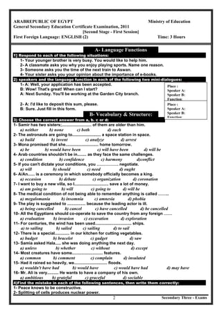 Secondary Three - Exams2
ARABREPUBLIC OF EGYPT Ministry of Education
General Secondary Education Certificate Examination, 2011
[Second Stage - First Session]
First Foreign Language: ENGLISH (2) Time: 3 Hours
A- Language Functions
1] Respond to each of the following situations:
1- Your younger brother is very busy. You would like to help him.
2- A classmate asks you why you enjoy playing sports. Name one reason.
3- Someone asks you the time of the next train to Aswan.
4- Your sister asks you your opinion about the importance of e-books.
2) speakers and the language function in each of the following two mini-dialogues:
1- A: Well, your application has been accepted.
B: Wow! That's great! When can I start?
A: Next Sunday. You'll be working at the Garden City branch.
2- A: I'd like to deposit this sum, please.
B: Sure. Just fill in this form.
B- Vocabulary & Structure:
3) Choose the correct answer from a, b. c or d:
1- Samir has two sisters;.......................... of them are older than him.
a) neither b) none c) both d) each
2- The astronauts are going to......................... a space station in space.
a) build b) invent c) analyze d) arrest
3- Mona promised that she............................. home tomorrow.
a) be b) would have been c) will have been d) will be
4- Arab countries shouldn't be in........ as they face the same challenges.
a) condition b) confidence c) harmony d)conflict
5- If you can't dictate your conditions, you ……………. negotiate.
a) will b) should c) need d) ought
6- A/An...... is a ceremony in which somebody officially becomes a king.
a) occasion b) debate c) organization d) coronation
7- I want to buy a new villa, so I.............................. save a lot of money.
a) am going to b) will c) going to d) will be
8- The medical condition of not being able to remember anything is called ……..
a) megalomania b) insomnia c) amnesia d) phobia
9- The play is suggested to ................ because the leading actor is ill.
a) being cancelled b) cancel c) have cancelled d) be cancelled
10- All the Egyptians should co-operate to save the country from any foreign ……
a) evaluation b) invasion c) excavation d) exploration
11- For centuries, the wind has been used................................ ships.
a) to sailing b) sailed c) sailing d) to sail
12- There is a special............. in our kitchen for cutting vegetables.
a) budget b) bracelet c) gadget d) saw
13- Samia asked Hala..... she was doing anything the next day.
a) unless b) whether c) without d) except
14- Most creatures have some........................... features.
a) common b) comment c) complain d) insulated
15- Had it rained so heavily, we............................. floods.
a) wouldn't have had b) would have c) would have had d) may have
16- Mr. Ali is very.......... He wants to have a company of his own.
a) ambitious b) grateful c) graceful d) sociable
4)Find the mistake in each of the following sentences, then write them correctly:
1- Peace knows to be constructive.
2- Splitting of cells produces nuclear power.
Place :
Speaker A:
Speaker B:
Function:
Place :
Speaker A:
Speaker B:
Function:
 