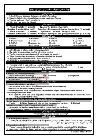 Secondary Three - Exams29
‫اﻟﻌﺎﻣﺔ‬ ‫اﻟﺜﺎﻧﻮﯾﺔ‬ ‫اﻣﺘﺤﺎن‬ ‫اﺟﺎﺑﺔ‬‫اﻟﺴﻮدان‬‫أول‬ ‫دور‬2013
‫اﻟﺴﺆال‬ ‫اﺟﺎﺑﺔ‬‫اﻻول‬
1- I don’t think so because it gives us a lot of information.
2- Egypt is full of interesting places such as Luxor and Aswan.
3- You are welcome / Don’t mention it.
4- Why don’t we go to the Citadel
‫اﻟﺴﺆال‬ ‫اﺟﺎﺑﺔ‬‫اﻟﺜﺎﻧﻲ‬
1- Place: Oculist’s (½ a mark) Speaker A: Oculist (½ a mark)
Speaker B: patient (½ a mark) Function: Giving examinination instructions (½ a mark)
2- Place: Customs (½ a mark) Speaker A: Customs Clerk (½ a mark)
Speaker B: traveller (½ a mark) Function: asking for and giving information. (½ a mark)
‫اﻟﺴﺆال‬ ‫اﺟﺎﺑﺔ‬‫اﻟﺜﺎﻟﺚ‬
1- a) leak 2- b) debate 3- d) Used 4- c) starts
5- b) anniversary 6- a) shy 7- c) bark 8- a) whether
9- b) Had 10- a) must have 11- c) is 12- b) will
13- b) by 14- d) screen 15- a) routine 16- d) landmarks
‫ا‬ ‫اﺟﺎﺑﺔ‬‫ﻟﺴﺆال‬‫اﻟﺮاﺑﻊ‬
1- Alfred Farag is a famous Egyptian playwright.
2- My sister always enjoys reading adventure stories.
3- The foreigners, whose stay ended, must leave our country.
4- When Nasser died, thousands of people attended his funeral.
5- Although swimming is useful, I don't practise it.
6- A soldier is someone who works for the army.
‫اﻟﺴﺆال‬ ‫اﺟﺎﺑﺔ‬‫اﻟﺨﺎﻣﺲ‬
1- They are small in size and very economical to maintain and fuel efficient.
2- American cars are neither economical to run nor efficient with fuel. 3- gas.
4- b) developed 5-d) Americans
‫اﻟﺴﺆال‬ ‫اﺟﺎﺑﺔ‬‫اﻟﺴﺎدس‬
A. Answer the following questions:
1- By air-conditioned walkways 2- in Chinatown 3- Singapore
B. Choose the correct answer from a, b, c or d:
4- c) Chinese 5- a) crime-free
‫اﻟﺴﺆال‬ ‫اﺟﺎﺑﺔ‬‫اﻟﺴﺎﺑﻊ‬
A. Answer the following questions:
1- An assistant to Sir Jacob Borrodile who would be an ambassador
2-Because he wanted to be king instead
3- Because people there supported Duke Michael and Sapt’s position would be difficult if
Rassendyll was killed there
4- He used the small iron table to protect himself and attack the three men. He climbed a ladder
and jumped into the street.
B. Read the following quotation, then answer the questions:
"So you'd prefer to hunt animals than do your duties in the capital."
1- Flavia 2- When Rassendyll told her that he was going hunting. 3- Michael
C) Find the mistake in each of the following and correct it:
1- Antoinette de Mauban asks Rassendyll to rescue her from the Duke.
2- The daughter of owner of the inn thought that Rassendyll was the king.
‫اﻟﺴﺆال‬ ‫اﺟﺎﺑﺔ‬‫اﻟﺜﺎﻣﻦ‬
"The mobile phone is a mixed blessing"
‫اﻟﺴﺆال‬ ‫اﺟﺎﺑﺔ‬‫اﻟﺘﺎﺳﻊ‬
A. Translate into Arabic:
،‫اﻟﻤﺴﺘﻘﺒﻞ‬ ‫ﻓﻲ‬	‫ﺗﺠﻒ‬ ‫ﺳﻮف‬	‫إﻣﺪادات‬	‫اﻟﻌﺎﻟﻢ‬	‫اﻟﻨﻔﻂ‬ ‫ﻣﻦ‬‫،و‬	‫ﺳﻮف‬	‫ﺳﯿﺎراﺗﻨﺎ‬	‫ﺗﺤﺘﺎج‬	‫ﺟﺪﯾﺪا‬ ‫ﺷﻜﻼ‬	‫ﻣﻦ‬ ‫ﺗﻤﺎﻣﺎ‬	‫اﻟﻄﺎﻗﺔ‬.	‫وﯾﻌﺘﻘﺪ‬‫ال‬‫ﺧﺒﺮاء‬	‫اﻟﻄﺎﻗﺔ‬ ‫أن‬	
‫اﻟﺸﻤﺴﯿﺔ‬‫ﺳﺘﻜﻮن‬	‫ﻗﺪ‬	‫ﻣﺤﻞ‬ ‫ﺣﻠﺖ‬	‫ﺑﺤﻠﻮل‬ ‫اﻟﻨﻔﻂ‬	‫ﻋﺎم‬2010.	
B. Translate into English:
1- The government is doing its best to improve relations with the countries of the Nile Basin.
2 - You must reclaim the desert and turn it into green land to provide food for every citizen.
 