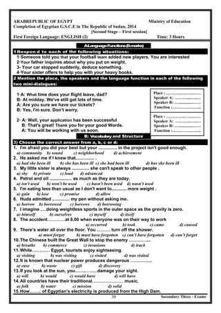 Secondary Three - Exams30
ARABREPUBLIC OF EGYPT Ministry of Education
Completion of Egyptian G.S.C.E in The Republic of Sudan, 2014
[Second Stage – First session]
First Foreign Language: ENGLISH (2) Time: 3 Hours
A-LanguageFunctions(8marks)
1·Respon d to each of the following situations:
1·Someone told you that your football team added new players. You are interested
2·Your father inquires about why you put on weight.
3- Your car stopped suddenly, deduce something.
4·Your sister offers to help you with your heavy books.
2 Mention the place, the speakers and the language function in each of the following
two mini-dialogues:
1·A: What time does your flight leave, dad?
B: At midday. We've still got lots of time.
A: Are you sure we have our tickets?
B: Yes, I'm sure. Don’t worry.
2· A: Well, your application has been successful
B: That's great! Thank you for your good Words.
A: You will be working with us soon.
B: Vocabulary and Structure
3) Choose the correct answer from a, b, c or d:
1. I'm afraid you did your best but your ............... in the project isn't good enough.
a) community b) sound c) neighborhood d) achievement
2. He asked me if I knew that............... .
a) had she been ill b) she has been ill c) she had been ill d) has she been ill
3. My little sister is always .............. she can't speak to other people .
a) shy b) private c) loud d) advanced
4. Petrol and oil .................. as much as they are today.
a) isn't used b) won't be used c) hasn't been used d) wasn't used
5. I'm eating less than usual as I don't want to............ more weight .
a) gain b) lose c) promise d) allow
6. Huda admitted .............. my pen without asking me.
a) borrow b) borrowed c) borrows d) borrowing
7. I imagine .…doing weightless sports in the outer space as the gravity is zero.
a) himself b) ourselves c) myself d) itself
8. The accident…………at 8.00 when everyone was on their way to work
a) occurred b) took c) came d) caused
9. There’s water all over the floor. You ……… turn off the shower.
a) must forget b) must have forgotten c) can’t have forgotten d) can’t forget
10.The Chinese built the Great Wall to stop the enemy …………...
a) breathe b) commerce c) invasions d) track
11.While………… Egypt, tourists enjoy sightseeing.
a) visiting b) was visiting c) visited d) was visited
12.It is known that nuclear power produces dangerous …………...
a) ease b) waste c) gift d) discovery
13.If you look at the sun, you……………damage your sight.
a) will b) would c) would have d) will have
14.All countries have their traditional………………… music.
a) folk b) water c) mission d) solid
15.How…….. of Egyptian’s electricity is produced from the High Dam.
Place : ………….…….……
Speaker A: ………...…..…
Speaker B: …..............……
Function :………….……...
Place : ………….…….……
Speaker A: ………...…..…
Speaker B: …..............……
Function :………….……...
 