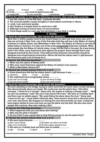 Secondary Three - Exams31
a) many b) much c) often d) long
16.To be…………… you must be good at your job.
a) employable b) non-renewable c) petroleum d) admission
4) Find the mistake in each of the following sentences, then write them correctly:
1- Our flat, where is in the fifth floor, overlooks the Nile.
2- The unusual weather causes droughts in some places and foods in others.
3- I wish I can read more quickly.
4- Abu Simbel is a temple which is cared into a cliff.
5- Although arriving at school early, he was punished.
6- Yehia Haqqi wrote in a new way and developed a new stick in writing.
C- Reading
5) Read the following passage, then answer the questions:
More than a million people travel to the United States to start new lives every year and if
they are arriving in New York, one of the first sites that they will see is the Statue of Liberty.
It stands on Liberty Island, near Manhattan in New York. The Statue of Liberty is not only the
tallest statue in America; it is also one of the most recognizable American symbols. While
most people like the Statue of Liberty today, it was not like that in the past. As it was being
built in the 1870s, many Americans were against the project. Some thought that it was
designed and built by the French. They believed that American monuments should be
designed and constructed by Americans. Others felt that the statue wasn’t a gift because
the Americans paid a lot of money for it.
A. Answer the following questions:
1- When was the statue of liberty built?
2- Why were most Americans against the Statue of Liberty? (one reason)
3- What is Manhattan famous for?
B. Choose the correct answer from a, b, c or d:
4- Some Americans felt that the statue wasn’t a gift because it was …………
a) expensive b) far c) near d) cheap
5- the underlined word recognizable means…………...
a) you can’t see it easily b) you can know it easily
c) you can carry it easily d) you can wash it easily
6) Read the following passage, then answer the questions:
We were standing on the bridge, trying to catch some fish for lunch when a small red plane
flew almost directly above our heads. We could even see the pilot’s face. I felt rather
annoyed. “I think he is in trouble”, Samy said. His engine is making a strange noise”. “Well
we can’t do anything” I said” We can’t even phone from here.” We were on a holiday boat
and there was no mobile signal. “We could follow the plane down the river.” Samy said,
“come on let’s go.” I must admit I liked the idea. There weren’t many fish in that part of the
river and I was bored. We dropped our fishing line and went towards our boat. Luckily the
boat engine started at once and soon we saw the plane and the pilot. We also saw some
people with cameras, they were making a film!
A. Answer the following questions:
1- What happened while you and Samy were fishing?
2- Why was the pilot in trouble?
3- Do you think it was a good idea to stop fishing and go to see the plane?why?
B. Choose the correct answer from a, b, c or d:
4- We were lucky because………………
a) there wasn’t lunch b) the plane was above our heads
c)they were on the fish d) the boat engine started at once
5- We were on a holiday boat and there was no mobile……………
a) sign b) song c) signal d) sons
 