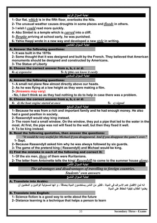 Secondary Three - Exams33
‫اﻟﺴﺆال‬ ‫اﺟﺎﺑﺔ‬‫اﻟﺮاﺑﻊ‬
1- Our flat, which is in the fifth floor, overlooks the Nile.
2- The unusual weather causes droughts in some places and floods in others.
3- I wish I could read more quickly.
4- Abu Simbel is a temple which is carved into a cliff.
5- Despite arriving at school early, he was punished.
6- Yehia Haqqi wrote in a new way and developed a new style in writing.
‫اﻟﺴﺆال‬ ‫اﺟﺎﺑﺔ‬‫اﻟﺨﺎﻣﺲ‬
A. Answer the following questions:
1- It was built in the 1870s
2- Some thought that it was designed and built by the French. They believed that American
monuments should be designed and constructed by Americans.
3- The Statue of Liberty
B. Choose the correct answer from a, b, c or d:
4- a) expensive 5- b) you can know it easily
‫اﻟﺴﺆال‬ ‫اﺟﺎﺑﺔ‬‫اﻟﺴﺎدس‬
A. Answer the following questions:
1- A small red plane flew almost directly above our heads.
2- As he was flying at a low height as they were making a film.
3- (Answers may vary)
- No, I don’t think so as they had nothing to do to help in case there was a problem.
B. Choose the correct answer from a, b, c or d:
4- d) the boat engine started at once 5- c) signal
‫اﻟﺴﺆال‬ ‫اﺟﺎﺑﺔ‬‫اﻟﺴﺎﺑﻊ‬
1- Because he was from a rich and important family and he had enough money. He also
had a good position in society.
2- Rassendyll would stay king instead.
3- The room had a small window. On the window, they put a pipe that led to the water in the
moat. At first, the pipe was not will fixed to the wall, but then they fixed it well.
4- To be king instead.
B. Read the following quotation, then answer the questions:
"It would be very useful for Michael if you disappeared. And if you disappear the game’s over."
1- Sapt.
2- Because Rassendyll asked him why he was always followed by six guards.
3- The game of the pretend king ( Rassendyll) and Michael would be king.
C) Find the mistake in each of the following and correct it:
1- Of the six men, three of them were Ruritanians.
2- The letter from Antoinette tells the king( Rasendyll) to come to the summer house alone.
‫اﻟﺴﺆال‬ ‫اﺟﺎﺑﺔ‬‫اﻟﺜﺎﻣﻦ‬
The advantages and disadvantages of travelling to foreign countries.
Students’ own answers
‫اﻟﺴﺆال‬ ‫اﺟﺎﺑﺔ‬‫اﻟﺘﺎﺳﻊ‬
A. Translate into Arabic:
‫ﺍﻻ‬ ‫ﻋﺩﻡ‬ ‫ﺍﻻﻓﺿﻝ‬ ‫ﻟﻣﻥ‬ ‫ﺍﻧﻪ‬‫ﺳ‬‫ﺭ‬‫ﺍﻟﻣﻳﺎﺓ‬ ‫ﻓﻲ‬ ‫ﺍﻑ‬،‫ﺃﻥ‬ ‫ﺍﻟﻣﻌﻠﻣﻳﻥ‬ ‫ﻭ‬ ‫ﺍﻟﻭﺍﻟﺩﻳﻥ‬ ‫ﻟﻣﺳﺋﻭﻟﻳﺔ‬ ‫ﺍﻧﻬﺎ‬ ‫ﻭ‬ ، ‫ﺑﺣﻣﺎﻗﺔ‬ ‫ﺍﻟﻣﻳﺎﺓ‬ ‫ﻳﺳﺗﺧﺩﻣﻭﻥ‬ ‫ﺍﻟﻧﺎﺱ‬ ‫ﻣﻥ‬ ‫ﻓﻛﺛﻳﺭ‬
‫ﺍﻟﻣﻳﺎﺓ‬ ‫ﻋﻠﻲ‬ ‫ﺍﻟﺣﻔﺎﻅ‬ ‫ﻛﻳﻔﻳﺔ‬ ‫ﺍﻟﻁﻼﺏ‬ ‫ﻳﻌﻠﻣﻭﺍ‬
B. Translate into English:
1- Science fiction is a good way to write about the future
2- Distance learning is a technique that helps a person to learn
 