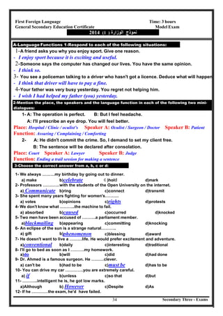 Secondary Three - Exams34
First Foreign Language Time: 3 hours
General Secondary Education Certificate Model Exam
‫ﻧﻤﻮذج‬‫اﻟﻮزارة‬)1(2014
A-Language Functions 1-Respond to each of the following situations:
1-A friend asks you why you enjoy sport. Give one reason.
- I enjoy sport because it is exciting and useful.
2-Someone says the computer has changed our lives. You have the same opinion.
- I think so.
3- You see a policeman talking to a driver who hasn't got a licence. Deduce what will happen.
- I think that driver will have to pay a fine.
4-Your father was very busy yesterday. You regret not helping him.
- I wish I had helped my father (you) yesterday.
2-Mention the place, the speakers and the language function in each of the following two mini-
dialogues:
1- A: The operation is perfect. B: But I feel headache.
A: I'll prescribe an eye drop. You will feel better.
Place: Hospital / Clinic / oculist’s Speaker A: Oculist / Surgeon / Doctor Speaker B: Patient
Function: Assuring / Complaining / Comforting
2- A: He didn't commit the crime. So, I demand to set my client free.
B: The sentence will be declared after consolation.
Place: Court Speaker A: Lawyer Speaker B: Judge
Function: Ending a trail session for making a sentence
3-Choose the correct answer from a, b, c or d:
1- We always ………my birthday by going out to dinner.
a) make b)celebrate )hol d)mark
2- Professors …………with the students of the Open University on the internet.
a) Communicate b)ring c)connect d)transmit
3- She spent many years fighting for women's……….
a) votes b)opinions c)rights d)protests
4- We don't know what ………..the machine to fail.
a) absorbed b)caused c)occurred d)knocked
5- Two men have been accused of ……….a parliament member.
a)blackmailing b)appearing c)committing d)knocking
6- An eclipse of the sun is a strange natural………..
a) gift b)phenomenon c)blessing d)award
7- He doesn't want to live a ………life. He would prefer excitement and adventure.
a)conventional b)daily c)interesting d)traditional
8- I'll go to bed as soon as I ……….my homework.
a)do b)will c)did d)had done
9- Dr. Ahmed is a famous surgeon. He ………clever.
a) can't be b)had to be c)must be d)has to be
10- You can drive my car ………….you are extremely careful.
a) if b)unless c)so that d)but
11- ………..intelligent he is, he got low marks.
a)Although b) However c)Despite d)As
12- If he …………the exam, he'd have failed.
c d
 