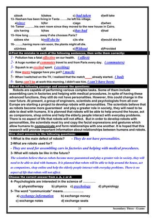 Secondary Three - Exams35
a)took b)takes c) had taken d)will take
13- Hesham has been living in Tanta ……..he left his village.
a)since b)for c)ago d)when
14- Tamer ……….his own room since they moved to the new house in Cairo.
a)is having b)has c)has had d)had
15- How long …………away if she chooses Paris?
a)does she b)will she be c)is she d)would she be
16- ……..having more rain soon, the plants might all die.
a)Unless b)If c)Without d)Provided
4-Find the mistake in each of the following sentences, then write them correctly:
1- Pollution has a fatal effective on our health. ( effect)
2- A huge number of commutes travel to and from Paris every day. ( commuters)
3- Squash is an excited sport. ( exciting)
4- How many luggage have you got? ( much)
5- When I switched on the TV, I realized that the match already started. ( had)
6- Samy can't be at work this morning. I didn't see him. ( can’t have been)
5-Read the following passage and answer the questions:
Robots are capable of performing various complex tasks. Some of them include
assembling cars in factories and helping with medical procedures. In spite of having these
advanced functions, they still do not have personalities. However, this could change in the
near future. At present, a group of engineers, scientists and psychologists from all over
Europe are starting a project to develop robots with personalities. The scientists believe that
as robots become more guaranteed and play a greater role in society, they will need to be
able to deal with humans. It is planned that robots will be able to help around the house, act
as companions, shop online and help the elderly people interact with everyday problems.
There is no aspect of life that robots will not affect. But in order to develop robots with
personalities, the scientists must try and copy the facial expressions and gestures which
allow humans to communicate and form relationships with one another. It is hoped that this
research will provide important information about relationships between humans and robots.
Give short answers to the following questions:
1-What is the main defect of robots? - They do not have personalities.
2-What are robots used for?
- They are used for assembling cars in factories and helping with medical procedures.
3- What will robots be like in the future?
The scientists believe that as robots become more guaranteed and play a greater role in society, they will
need to be able to deal with humans. It is planned that robots will be able to help around the house, act
as companions, shop online and help the elderly people interact with everyday problems. There is no
aspect of life that robots will not affect.
Choose the correct answer from a ,b, c or d:
4- Psychologists are interested in the science of …………
a) physiotherapy b) physics c) psychology d) physiology
5- The word "communicate" means………………..
a) exchange information b) exchange money
c) exchange notes d) exchange seats
 